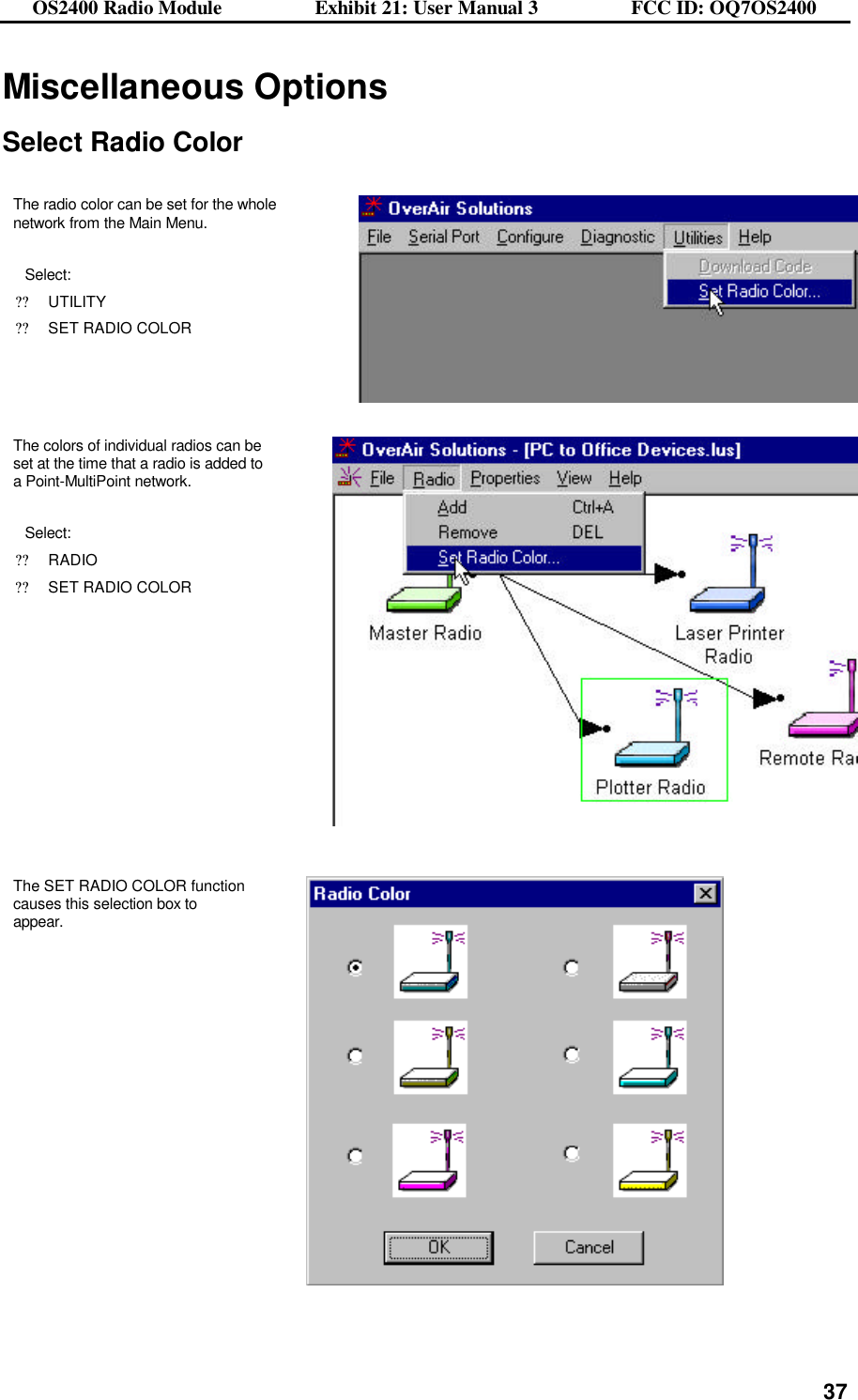 OS2400 Radio Module                  Exhibit 21: User Manual 3                  FCC ID: OQ7OS2400              37Miscellaneous Options  Select Radio Color  The radio color can be set for the whole network from the Main Menu.  Select: ??UTILITY ??SET RADIO COLOR  The colors of individual radios can be set at the time that a radio is added to a Point-MultiPoint network.  Select: ??RADIO ??SET RADIO COLOR    The SET RADIO COLOR function causes this selection box to appear.    