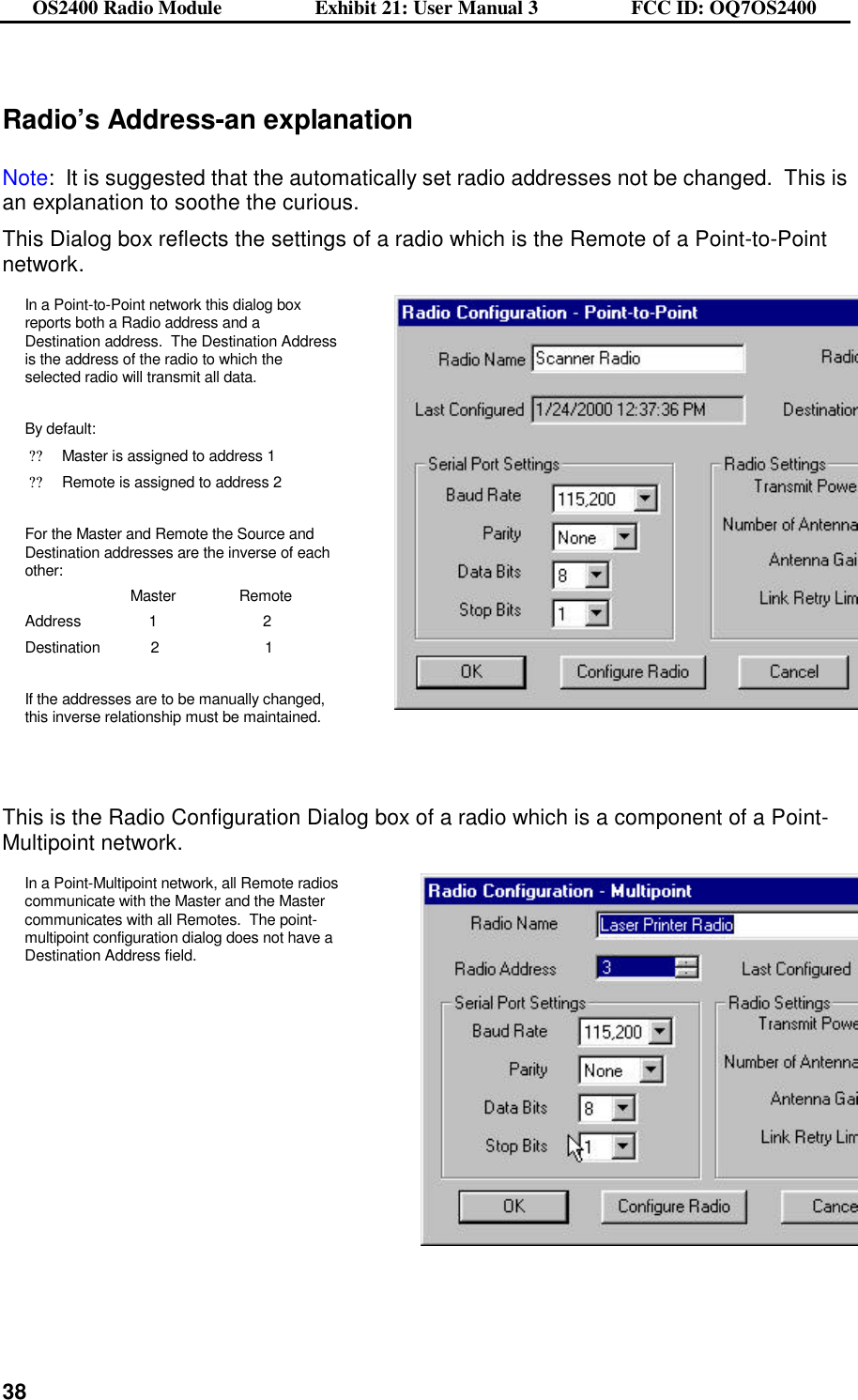 OS2400 Radio Module                  Exhibit 21: User Manual 3                  FCC ID: OQ7OS2400              38 Radio’s Address-an explanation  Note:  It is suggested that the automatically set radio addresses not be changed.  This is an explanation to soothe the curious. This Dialog box reflects the settings of a radio which is the Remote of a Point-to-Point network. In a Point-to-Point network this dialog box reports both a Radio address and a Destination address.  The Destination Address is the address of the radio to which the selected radio will transmit all data.  By default: ??Master is assigned to address 1 ??Remote is assigned to address 2  For the Master and Remote the Source and Destination addresses are the inverse of each other:                          Master               Remote Address                1                         2 Destination            2                         1  If the addresses are to be manually changed, this inverse relationship must be maintained.        This is the Radio Configuration Dialog box of a radio which is a component of a Point-Multipoint network. In a Point-Multipoint network, all Remote radios communicate with the Master and the Master communicates with all Remotes.  The point-multipoint configuration dialog does not have a Destination Address field.     