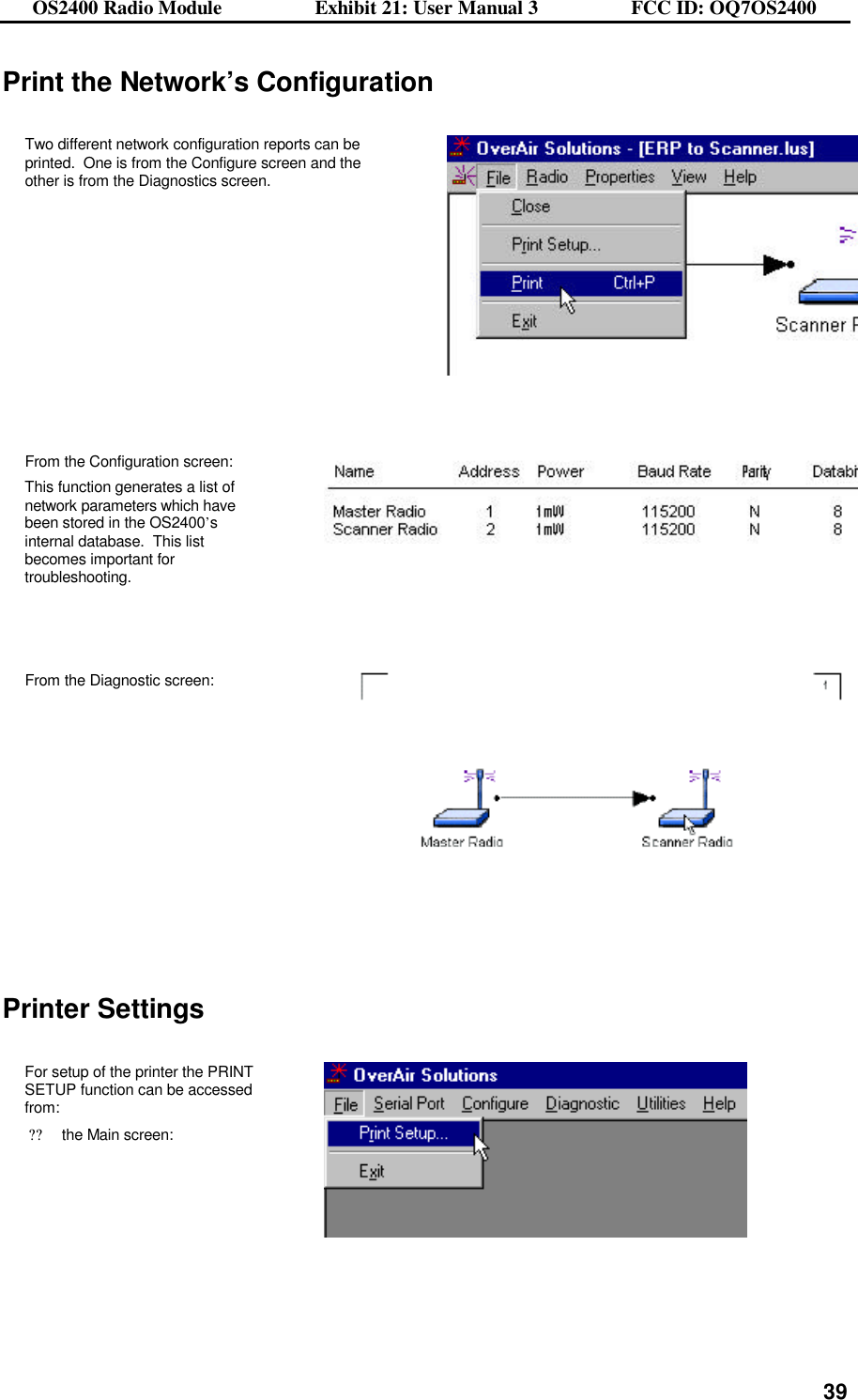 OS2400 Radio Module                  Exhibit 21: User Manual 3                  FCC ID: OQ7OS2400              39Print the Network’s Configuration  Two different network configuration reports can be printed.  One is from the Configure screen and the other is from the Diagnostics screen.        From the Configuration screen: This function generates a list of network parameters which have been stored in the OS2400’s internal database.  This list becomes important for troubleshooting.    From the Diagnostic screen:      Printer Settings  For setup of the printer the PRINT SETUP function can be accessed from: ??the Main screen:     