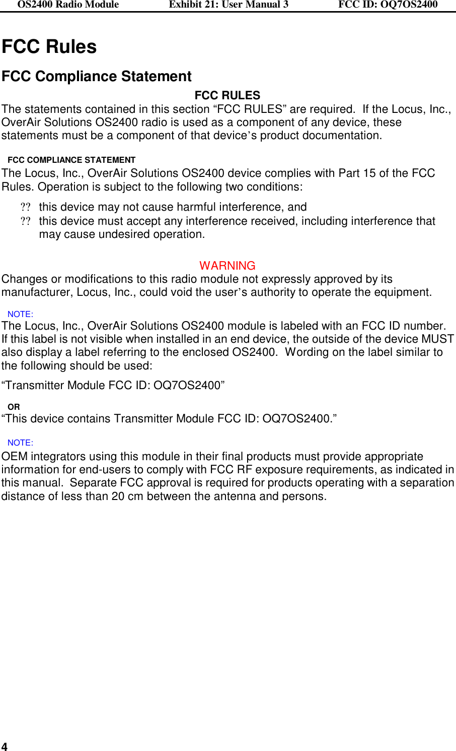 OS2400 Radio Module                  Exhibit 21: User Manual 3                  FCC ID: OQ7OS2400              4FCC Rules  FCC Compliance Statement FCC RULES The statements contained in this section “FCC RULES” are required.  If the Locus, Inc., OverAir Solutions OS2400 radio is used as a component of any device, these statements must be a component of that device’s product documentation. FCC COMPLIANCE STATEMENT The Locus, Inc., OverAir Solutions OS2400 device complies with Part 15 of the FCC Rules. Operation is subject to the following two conditions: ??this device may not cause harmful interference, and ??this device must accept any interference received, including interference that may cause undesired operation.  WARNING Changes or modifications to this radio module not expressly approved by its manufacturer, Locus, Inc., could void the user’s authority to operate the equipment. NOTE: The Locus, Inc., OverAir Solutions OS2400 module is labeled with an FCC ID number.  If this label is not visible when installed in an end device, the outside of the device MUST also display a label referring to the enclosed OS2400.  Wording on the label similar to the following should be used: “Transmitter Module FCC ID: OQ7OS2400” OR “This device contains Transmitter Module FCC ID: OQ7OS2400.” NOTE: OEM integrators using this module in their final products must provide appropriate information for end-users to comply with FCC RF exposure requirements, as indicated in this manual.  Separate FCC approval is required for products operating with a separation distance of less than 20 cm between the antenna and persons. 