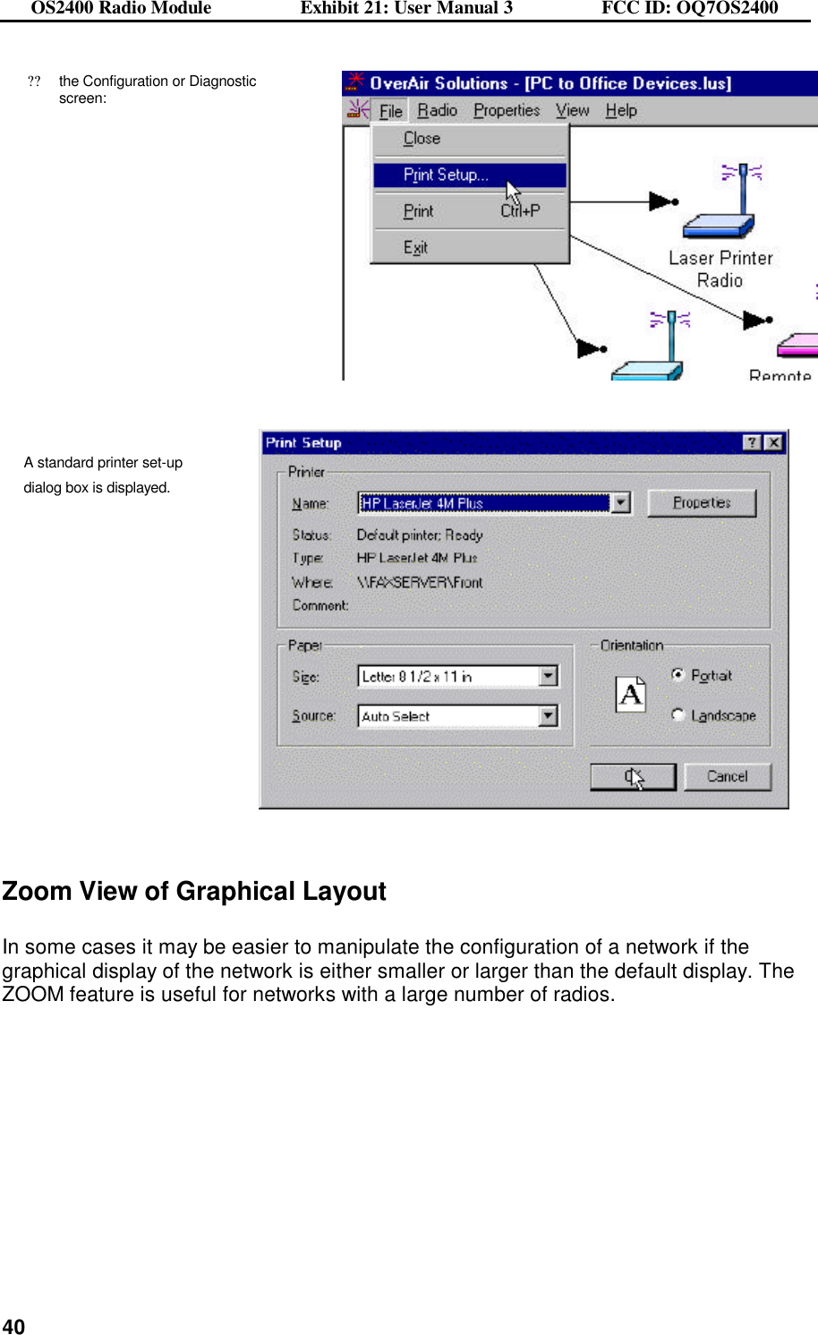 OS2400 Radio Module                  Exhibit 21: User Manual 3                  FCC ID: OQ7OS2400              40??the Configuration or Diagnostic screen:     A standard printer set-up  dialog box is displayed.     Zoom View of Graphical Layout  In some cases it may be easier to manipulate the configuration of a network if the graphical display of the network is either smaller or larger than the default display. The ZOOM feature is useful for networks with a large number of radios.   