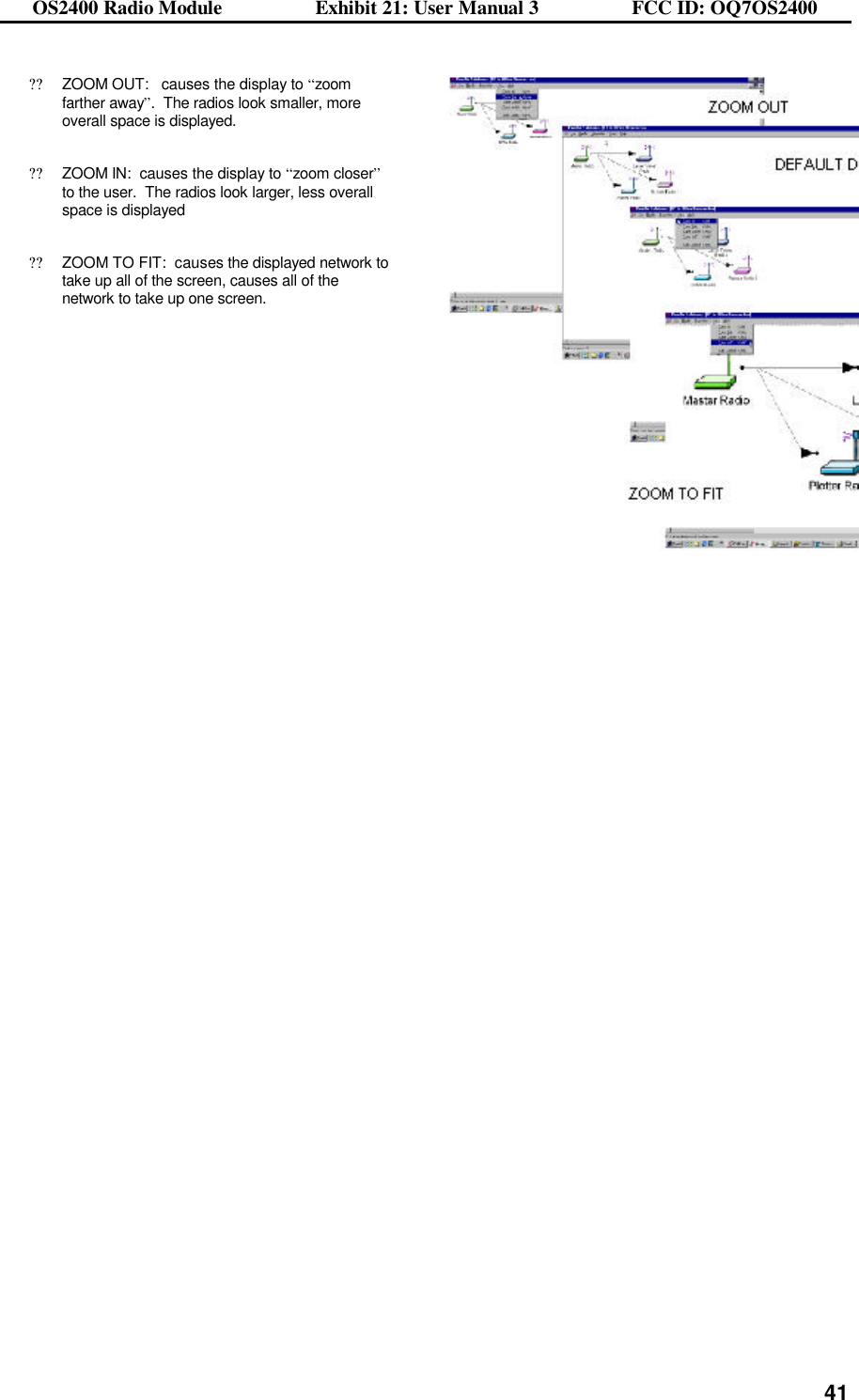 OS2400 Radio Module                  Exhibit 21: User Manual 3                  FCC ID: OQ7OS2400              41??ZOOM OUT:   causes the display to “zoom farther away”.  The radios look smaller, more overall space is displayed.  ??ZOOM IN:  causes the display to “zoom closer” to the user.  The radios look larger, less overall space is displayed  ??ZOOM TO FIT:  causes the displayed network to take up all of the screen, causes all of the network to take up one screen.      