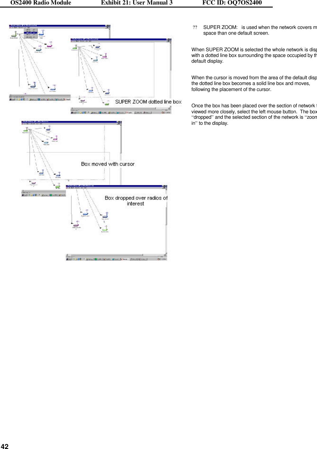 OS2400 Radio Module                  Exhibit 21: User Manual 3                  FCC ID: OQ7OS2400              42  ??SUPER ZOOM:   is used when the network covers more space than one default screen.  When SUPER ZOOM is selected the whole network is displayewith a dotted line box surrounding the space occupied by the default display.  When the cursor is moved from the area of the default display the dotted line box becomes a solid line box and moves, following the placement of the cursor.  Once the box has been placed over the section of network to be viewed more closely, select the left mouse button.  The box is “dropped” and the selected section of the network is “zoomed in” to the display.   