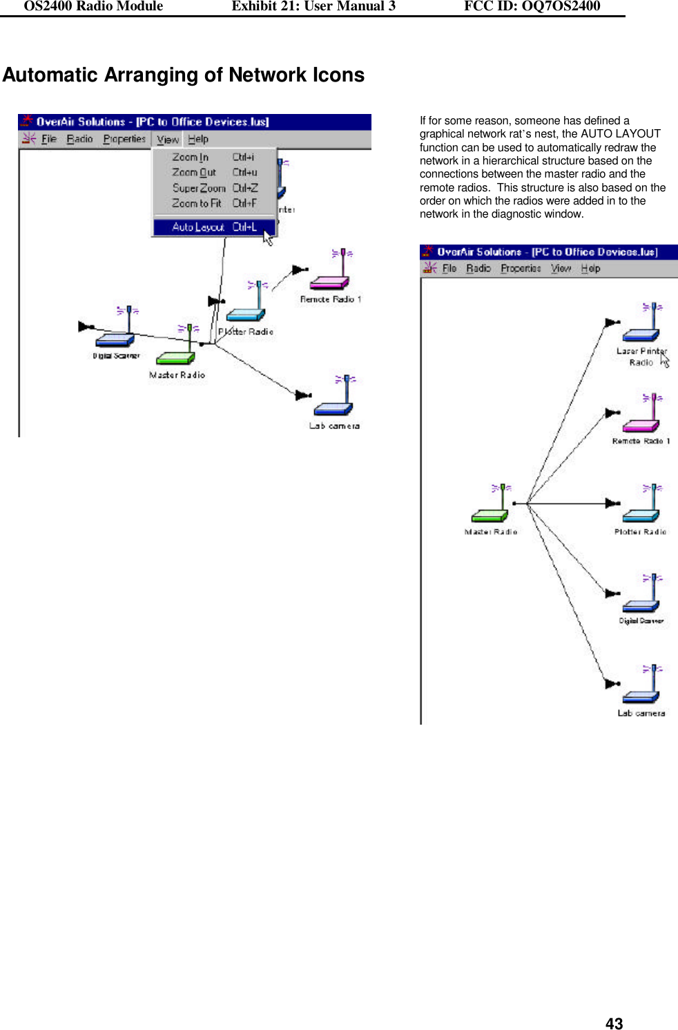 OS2400 Radio Module                  Exhibit 21: User Manual 3                  FCC ID: OQ7OS2400              43Automatic Arranging of Network Icons      If for some reason, someone has defined a graphical network rat’s nest, the AUTO LAYOUT function can be used to automatically redraw the network in a hierarchical structure based on the connections between the master radio and the remote radios.  This structure is also based on the order on which the radios were added in to the network in the diagnostic window.     