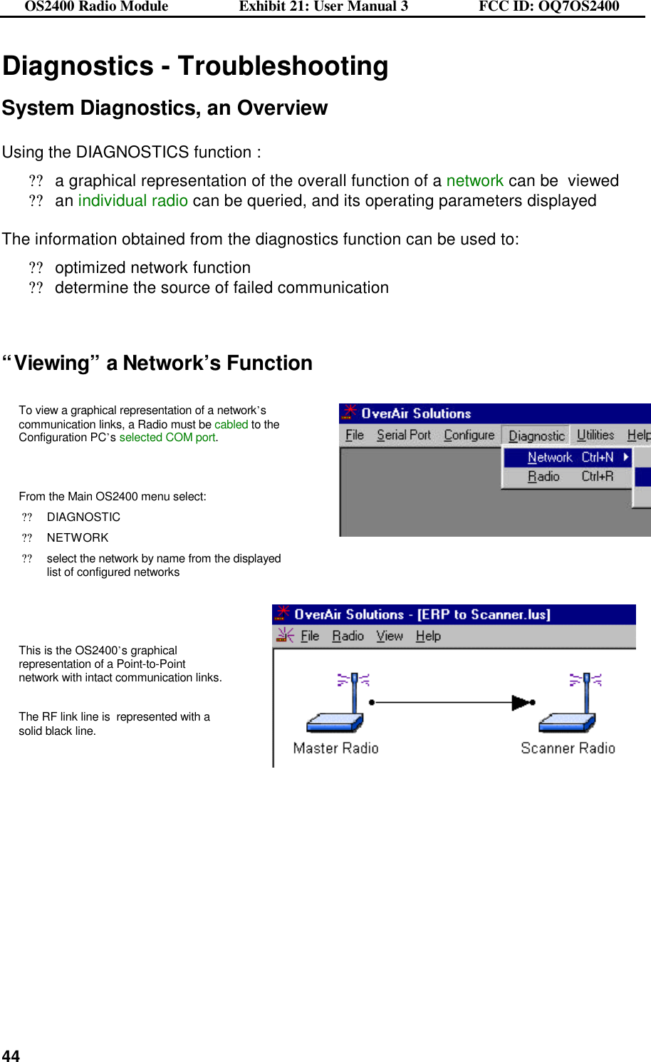 OS2400 Radio Module                  Exhibit 21: User Manual 3                  FCC ID: OQ7OS2400              44Diagnostics - Troubleshooting  System Diagnostics, an Overview  Using the DIAGNOSTICS function : ??a graphical representation of the overall function of a network can be  viewed ??an individual radio can be queried, and its operating parameters displayed  The information obtained from the diagnostics function can be used to: ??optimized network function ??determine the source of failed communication   “Viewing” a Network’s Function  To view a graphical representation of a network’s communication links, a Radio must be cabled to the Configuration PC’s selected COM port.   From the Main OS2400 menu select: ??DIAGNOSTIC ??NETWORK ??select the network by name from the displayed list of configured networks     This is the OS2400’s graphical representation of a Point-to-Point network with intact communication links.  The RF link line is  represented with a solid black line.      