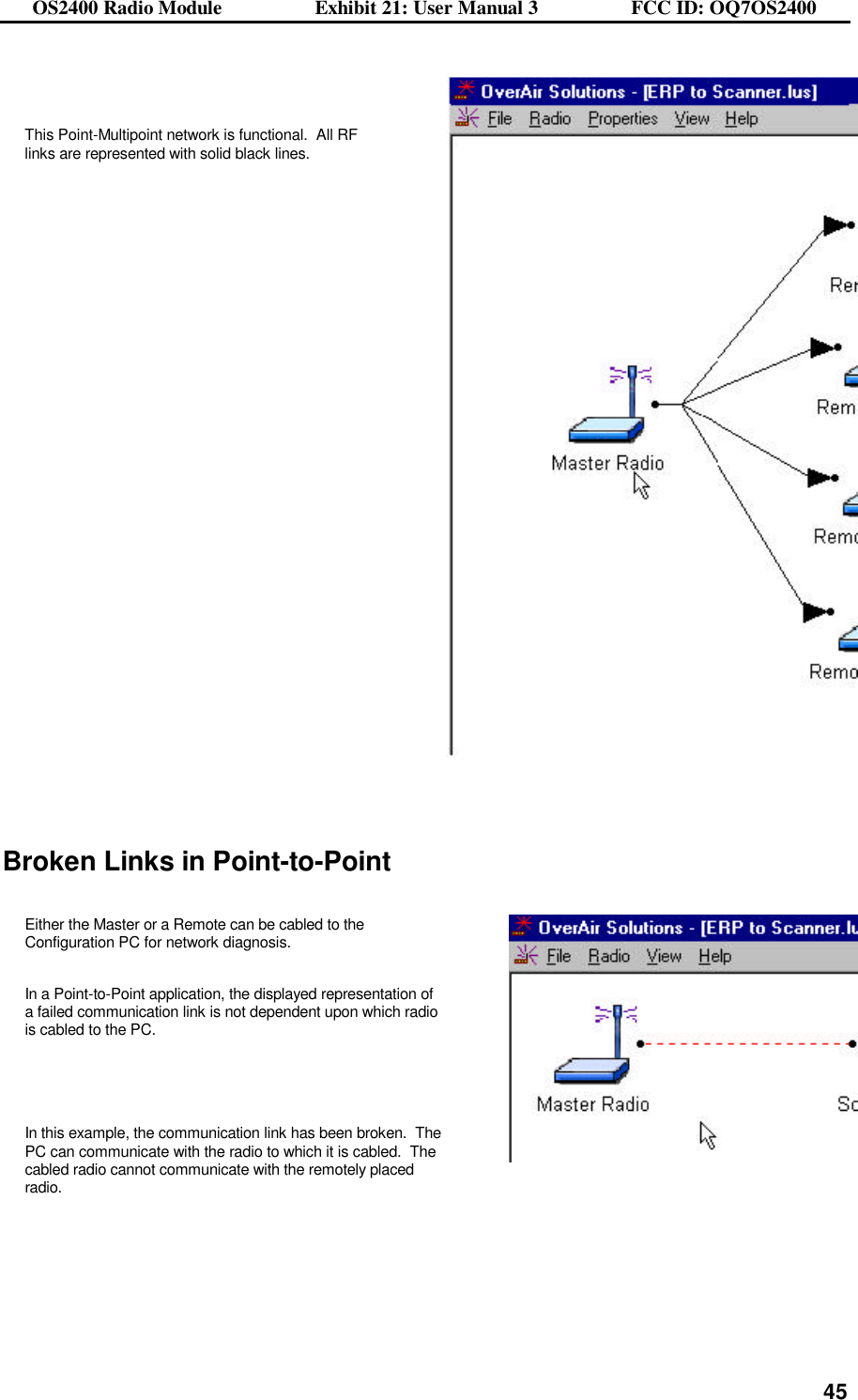 OS2400 Radio Module                  Exhibit 21: User Manual 3                  FCC ID: OQ7OS2400              45  This Point-Multipoint network is functional.  All RF links are represented with solid black lines.       Broken Links in Point-to-Point  Either the Master or a Remote can be cabled to the Configuration PC for network diagnosis.     In a Point-to-Point application, the displayed representation of a failed communication link is not dependent upon which radio is cabled to the PC.    In this example, the communication link has been broken.  The PC can communicate with the radio to which it is cabled.  The cabled radio cannot communicate with the remotely placed radio.         