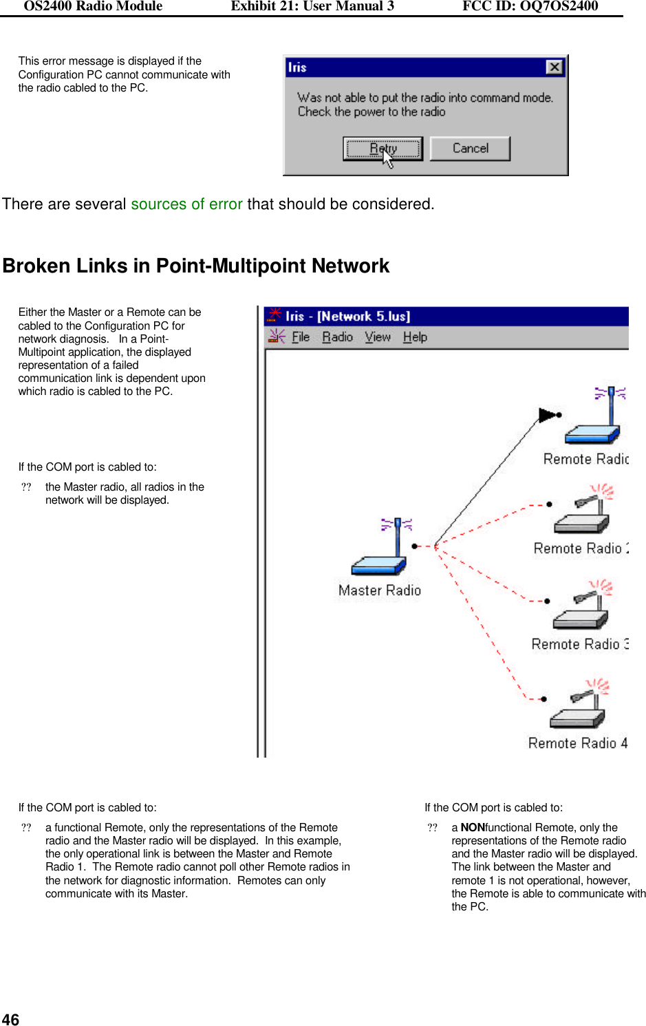 OS2400 Radio Module                  Exhibit 21: User Manual 3                  FCC ID: OQ7OS2400              46This error message is displayed if the Configuration PC cannot communicate with the radio cabled to the PC.    There are several sources of error that should be considered.   Broken Links in Point-Multipoint Network  Either the Master or a Remote can be cabled to the Configuration PC for network diagnosis.   In a Point-Multipoint application, the displayed representation of a failed communication link is dependent upon which radio is cabled to the PC.     If the COM port is cabled to: ??the Master radio, all radios in the network will be displayed.     If the COM port is cabled to: ??a functional Remote, only the representations of the Remote radio and the Master radio will be displayed.  In this example, the only operational link is between the Master and Remote Radio 1.  The Remote radio cannot poll other Remote radios in the network for diagnostic information.  Remotes can only communicate with its Master.   If the COM port is cabled to: ??a NONfunctional Remote, only the representations of the Remote radio and the Master radio will be displayed. The link between the Master and remote 1 is not operational, however, the Remote is able to communicate with the PC.   