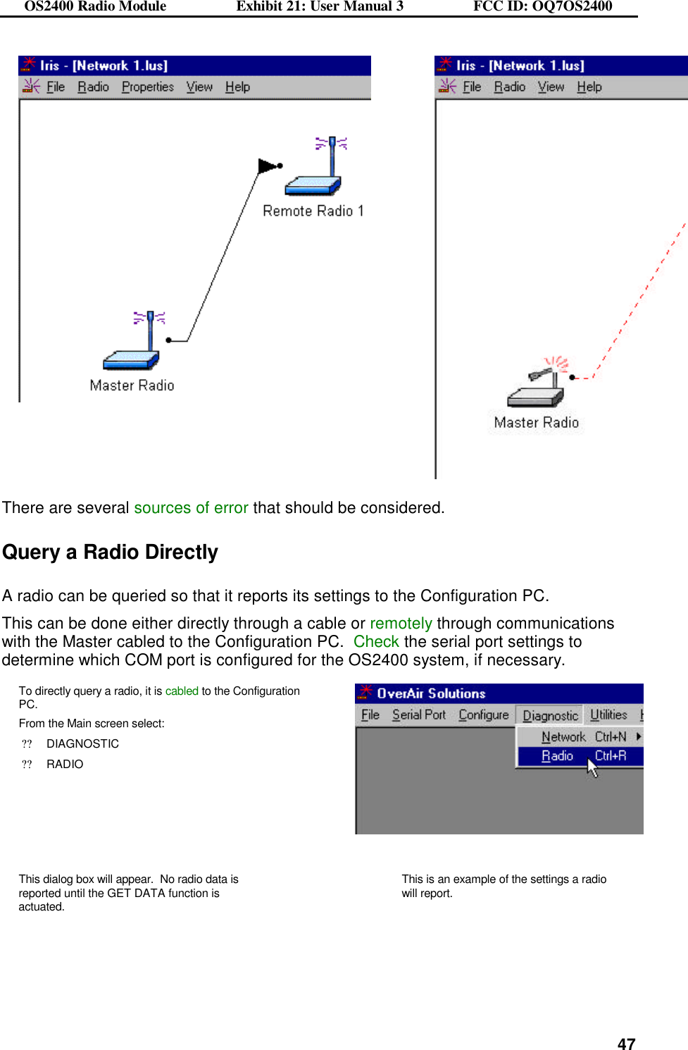 OS2400 Radio Module                  Exhibit 21: User Manual 3                  FCC ID: OQ7OS2400              47    There are several sources of error that should be considered.  Query a Radio Directly  A radio can be queried so that it reports its settings to the Configuration PC.   This can be done either directly through a cable or remotely through communications with the Master cabled to the Configuration PC.  Check the serial port settings to determine which COM port is configured for the OS2400 system, if necessary. To directly query a radio, it is cabled to the Configuration PC.   From the Main screen select: ??DIAGNOSTIC ??RADIO    This dialog box will appear.  No radio data is reported until the GET DATA function is actuated.   This is an example of the settings a radio will report.  