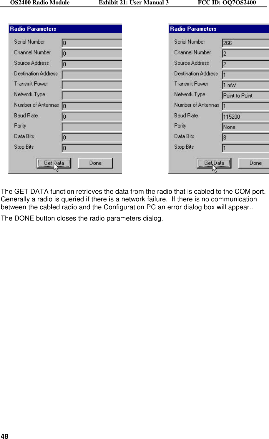 OS2400 Radio Module                  Exhibit 21: User Manual 3                  FCC ID: OQ7OS2400              48      The GET DATA function retrieves the data from the radio that is cabled to the COM port.  Generally a radio is queried if there is a network failure.  If there is no communication between the cabled radio and the Configuration PC an error dialog box will appear.. The DONE button closes the radio parameters dialog. 