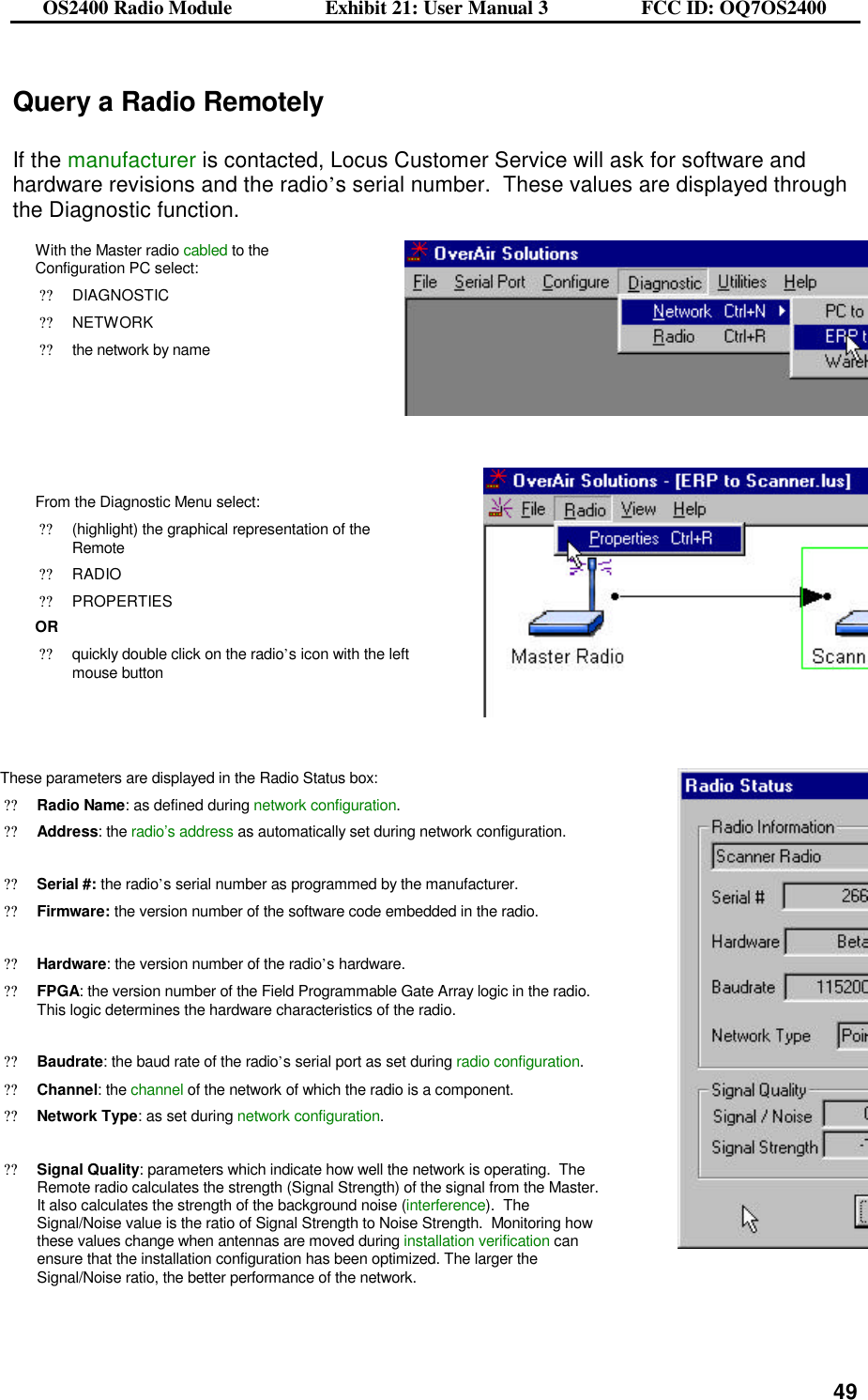OS2400 Radio Module                  Exhibit 21: User Manual 3                  FCC ID: OQ7OS2400              49Query a Radio Remotely  If the manufacturer is contacted, Locus Customer Service will ask for software and hardware revisions and the radio’s serial number.  These values are displayed through the Diagnostic function. With the Master radio cabled to the Configuration PC select:  ??DIAGNOSTIC ??NETWORK ??the network by name     From the Diagnostic Menu select: ??(highlight) the graphical representation of the Remote ??RADIO ??PROPERTIES OR ??quickly double click on the radio’s icon with the left mouse button     These parameters are displayed in the Radio Status box: ??Radio Name: as defined during network configuration. ??Address: the radio’s address as automatically set during network configuration.   ??Serial #: the radio’s serial number as programmed by the manufacturer.  ??Firmware: the version number of the software code embedded in the radio.  ??Hardware: the version number of the radio’s hardware.   ??FPGA: the version number of the Field Programmable Gate Array logic in the radio.  This logic determines the hardware characteristics of the radio.  ??Baudrate: the baud rate of the radio’s serial port as set during radio configuration.   ??Channel: the channel of the network of which the radio is a component.   ??Network Type: as set during network configuration.   ??Signal Quality: parameters which indicate how well the network is operating.  The Remote radio calculates the strength (Signal Strength) of the signal from the Master.  It also calculates the strength of the background noise (interference).  The Signal/Noise value is the ratio of Signal Strength to Noise Strength.  Monitoring how these values change when antennas are moved during installation verification can ensure that the installation configuration has been optimized. The larger the Signal/Noise ratio, the better performance of the network.    
