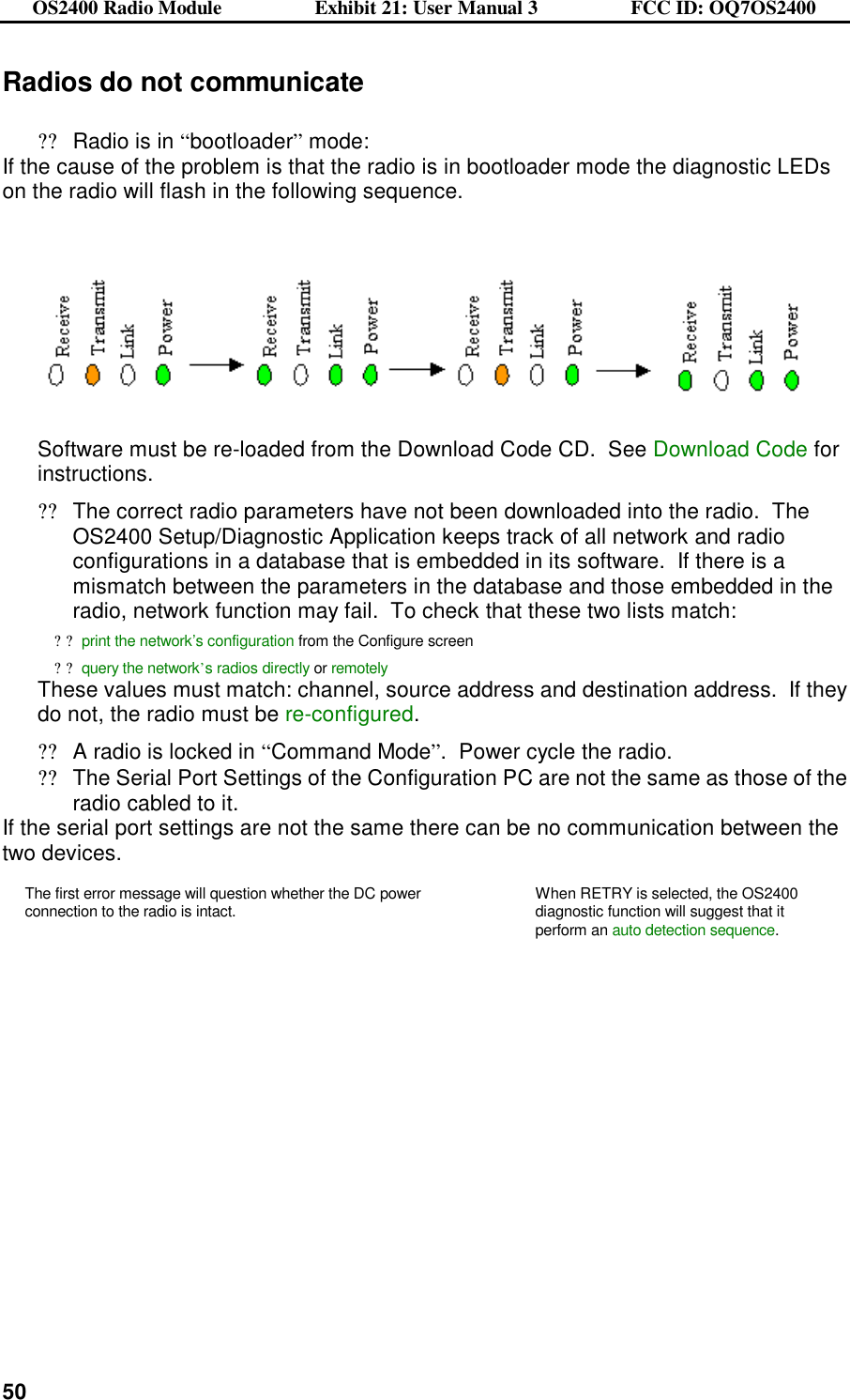 OS2400 Radio Module                  Exhibit 21: User Manual 3                  FCC ID: OQ7OS2400              50Radios do not communicate  ??Radio is in “bootloader” mode: If the cause of the problem is that the radio is in bootloader mode the diagnostic LEDs on the radio will flash in the following sequence.       Software must be re-loaded from the Download Code CD.  See Download Code for instructions. ??The correct radio parameters have not been downloaded into the radio.  The OS2400 Setup/Diagnostic Application keeps track of all network and radio configurations in a database that is embedded in its software.  If there is a mismatch between the parameters in the database and those embedded in the radio, network function may fail.  To check that these two lists match: ??print the network’s configuration from the Configure screen ??query the network’s radios directly or remotely  These values must match: channel, source address and destination address.  If they do not, the radio must be re-configured.   ??A radio is locked in “Command Mode”.  Power cycle the radio. ??The Serial Port Settings of the Configuration PC are not the same as those of the radio cabled to it. If the serial port settings are not the same there can be no communication between the two devices. The first error message will question whether the DC power connection to the radio is intact.  When RETRY is selected, the OS2400 diagnostic function will suggest that it perform an auto detection sequence.    