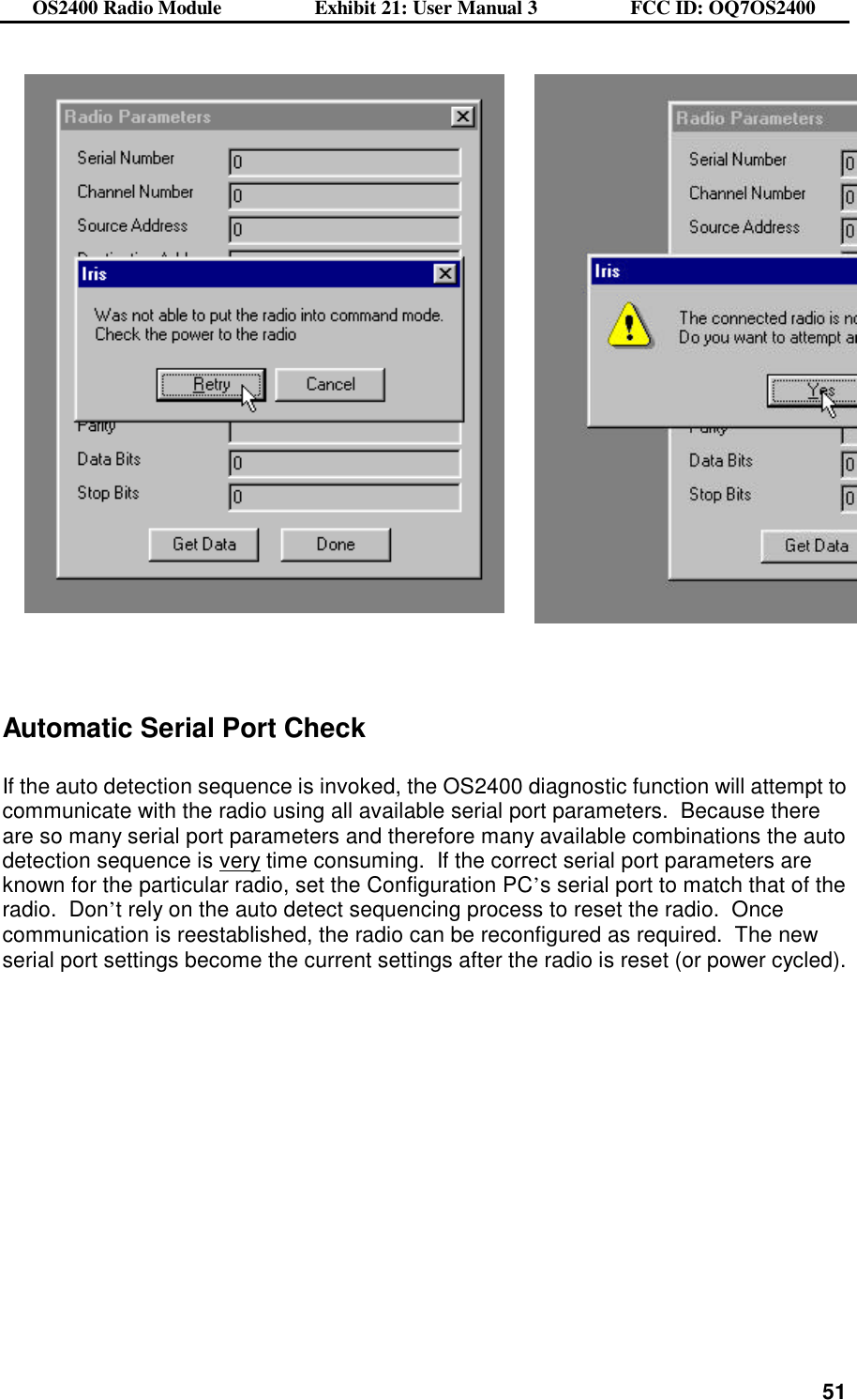 OS2400 Radio Module                  Exhibit 21: User Manual 3                  FCC ID: OQ7OS2400              51       Automatic Serial Port Check  If the auto detection sequence is invoked, the OS2400 diagnostic function will attempt to communicate with the radio using all available serial port parameters.  Because there are so many serial port parameters and therefore many available combinations the auto detection sequence is very time consuming.  If the correct serial port parameters are known for the particular radio, set the Configuration PC’s serial port to match that of the radio.  Don’t rely on the auto detect sequencing process to reset the radio.  Once communication is reestablished, the radio can be reconfigured as required.  The new serial port settings become the current settings after the radio is reset (or power cycled). 