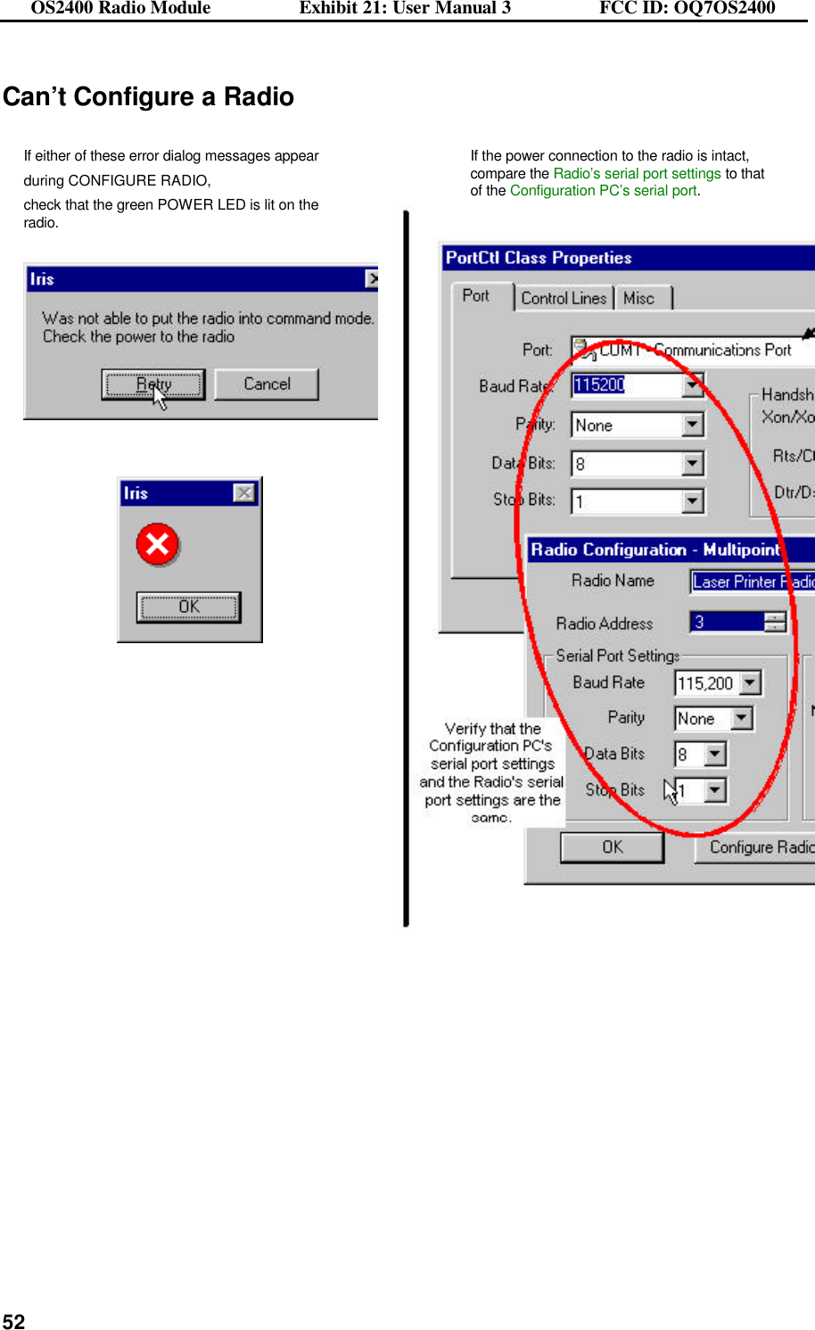 OS2400 Radio Module                  Exhibit 21: User Manual 3                  FCC ID: OQ7OS2400              52Can’t Configure a Radio  If either of these error dialog messages appear during CONFIGURE RADIO,  check that the green POWER LED is lit on the radio.     If the power connection to the radio is intact, compare the Radio’s serial port settings to that of the Configuration PC’s serial port.       