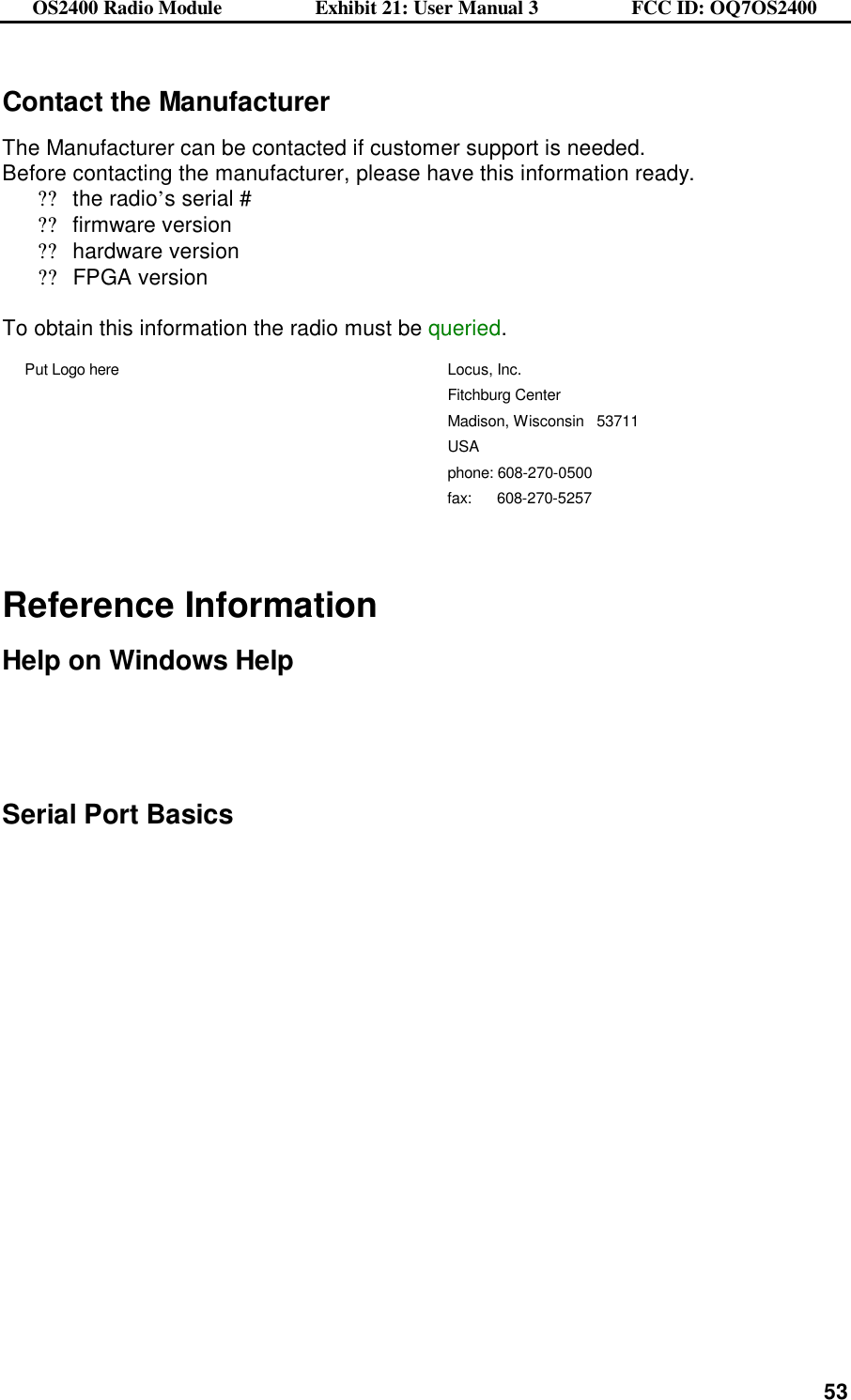 OS2400 Radio Module                  Exhibit 21: User Manual 3                  FCC ID: OQ7OS2400              53Contact the Manufacturer  The Manufacturer can be contacted if customer support is needed. Before contacting the manufacturer, please have this information ready. ??the radio’s serial # ??firmware version ??hardware version ??FPGA version  To obtain this information the radio must be queried. Put Logo here Locus, Inc. Fitchburg Center Madison, Wisconsin   53711 USA phone: 608-270-0500 fax:      608-270-5257    Reference Information  Help on Windows Help     Serial Port Basics    