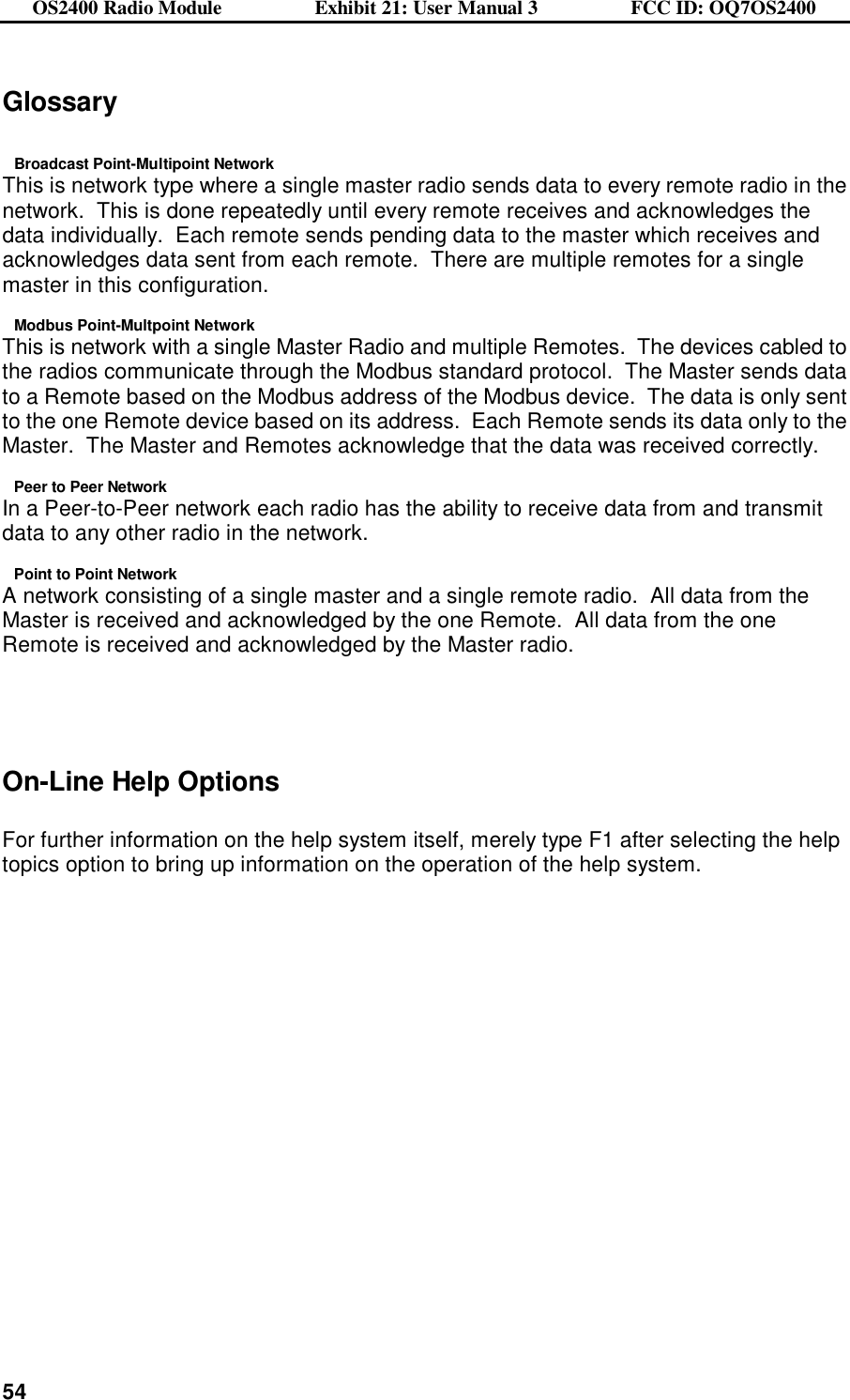 OS2400 Radio Module                  Exhibit 21: User Manual 3                  FCC ID: OQ7OS2400              54Glossary  Broadcast Point-Multipoint Network This is network type where a single master radio sends data to every remote radio in the network.  This is done repeatedly until every remote receives and acknowledges the data individually.  Each remote sends pending data to the master which receives and acknowledges data sent from each remote.  There are multiple remotes for a single master in this configuration. Modbus Point-Multpoint Network This is network with a single Master Radio and multiple Remotes.  The devices cabled to the radios communicate through the Modbus standard protocol.  The Master sends data to a Remote based on the Modbus address of the Modbus device.  The data is only sent to the one Remote device based on its address.  Each Remote sends its data only to the Master.  The Master and Remotes acknowledge that the data was received correctly. Peer to Peer Network In a Peer-to-Peer network each radio has the ability to receive data from and transmit data to any other radio in the network. Point to Point Network A network consisting of a single master and a single remote radio.  All data from the Master is received and acknowledged by the one Remote.  All data from the one Remote is received and acknowledged by the Master radio.    On-Line Help Options  For further information on the help system itself, merely type F1 after selecting the help topics option to bring up information on the operation of the help system.    