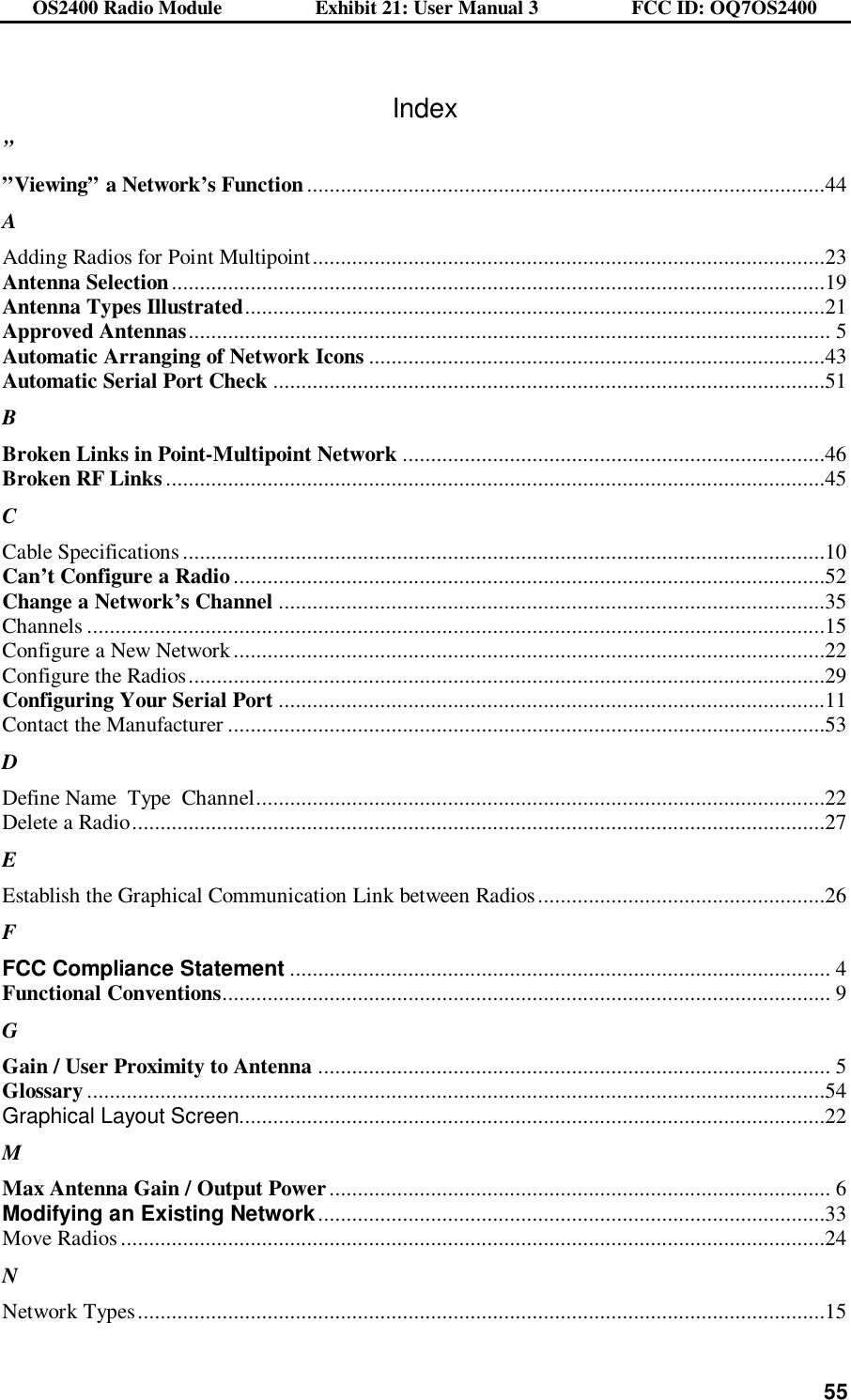 OS2400 Radio Module                  Exhibit 21: User Manual 3                  FCC ID: OQ7OS2400              55 Index ” ”Viewing” a Network’s Function............................................................................................44 A Adding Radios for Point Multipoint...........................................................................................23 Antenna Selection....................................................................................................................19 Antenna Types Illustrated.......................................................................................................21 Approved Antennas.................................................................................................................. 5 Automatic Arranging of Network Icons .................................................................................43 Automatic Serial Port Check ..................................................................................................51 B Broken Links in Point-Multipoint Network ...........................................................................46 Broken RF Links .....................................................................................................................45 C Cable Specifications ..................................................................................................................10 Can’t Configure a Radio .........................................................................................................52 Change a Network’s Channel .................................................................................................35 Channels ...................................................................................................................................15 Configure a New Network.........................................................................................................22 Configure the Radios.................................................................................................................29 Configuring Your Serial Port .................................................................................................11 Contact the Manufacturer ..........................................................................................................53 D Define Name  Type  Channel.....................................................................................................22 Delete a Radio...........................................................................................................................27 E Establish the Graphical Communication Link between Radios ...................................................26 F FCC Compliance Statement ................................................................................................ 4 Functional Conventions............................................................................................................ 9 G Gain / User Proximity to Antenna ........................................................................................... 5 Glossary ...................................................................................................................................54 Graphical Layout Screen........................................................................................................22 M Max Antenna Gain / Output Power......................................................................................... 6 Modifying an Existing Network..........................................................................................33 Move Radios .............................................................................................................................24 N Network Types..........................................................................................................................15 