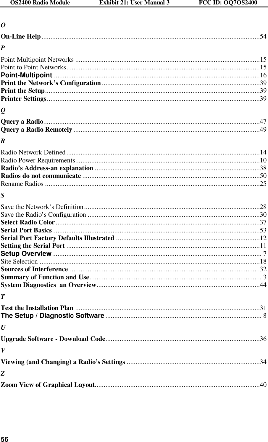 OS2400 Radio Module                  Exhibit 21: User Manual 3                  FCC ID: OQ7OS2400              56O On-Line Help...........................................................................................................................54 P Point Multipoint Networks ........................................................................................................15 Point to Point Networks.............................................................................................................15 Point-Multipoint ....................................................................................................................16 Print the Network’s Configuration.........................................................................................39 Print the Setup.........................................................................................................................39 Printer Settings........................................................................................................................39 Q Query a Radio..........................................................................................................................47 Query a Radio Remotely .........................................................................................................49 R Radio Network Defined.............................................................................................................14 Radio Power Requirements........................................................................................................10 Radio’s Address-an explanation .............................................................................................38 Radios do not communicate ....................................................................................................50 Rename Radios .........................................................................................................................25 S Save the Network’s Definition...................................................................................................28 Save the Radio’s Configuration .................................................................................................30 Select Radio Color...................................................................................................................37 Serial Port Basics.....................................................................................................................53 Serial Port Factory Defaults Illustrated .................................................................................12 Setting the Serial Port .............................................................................................................11 Setup Overview...................................................................................................................... 7 Site Selection ............................................................................................................................18 Sources of Interference............................................................................................................32 Summary of Function and Use................................................................................................. 3 System Diagnostics  an Overview............................................................................................44 T Test the Installation Plan ........................................................................................................31 The Setup / Diagnostic Software........................................................................................ 8 U Upgrade Software - Download Code.......................................................................................36 V Viewing (and Changing) a Radio’s Settings ...........................................................................34 Z Zoom View of Graphical Layout.............................................................................................40  