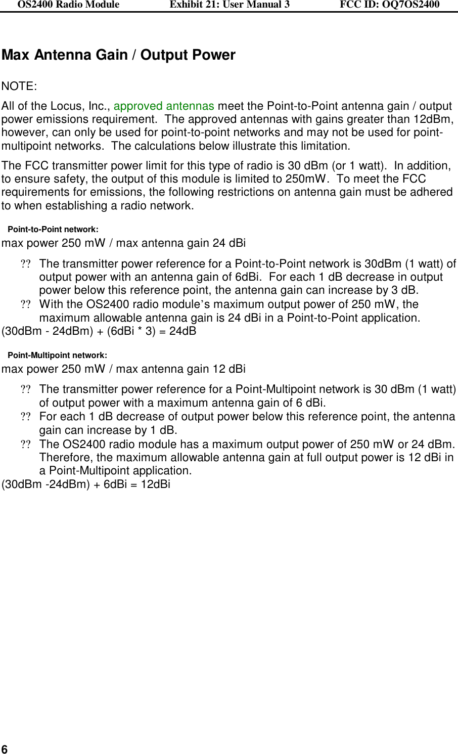 OS2400 Radio Module                  Exhibit 21: User Manual 3                  FCC ID: OQ7OS2400              6Max Antenna Gain / Output Power  NOTE: All of the Locus, Inc., approved antennas meet the Point-to-Point antenna gain / output power emissions requirement.  The approved antennas with gains greater than 12dBm, however, can only be used for point-to-point networks and may not be used for point-multipoint networks.  The calculations below illustrate this limitation. The FCC transmitter power limit for this type of radio is 30 dBm (or 1 watt).  In addition, to ensure safety, the output of this module is limited to 250mW.  To meet the FCC requirements for emissions, the following restrictions on antenna gain must be adhered to when establishing a radio network.   Point-to-Point network:   max power 250 mW / max antenna gain 24 dBi ??The transmitter power reference for a Point-to-Point network is 30dBm (1 watt) of output power with an antenna gain of 6dBi.  For each 1 dB decrease in output power below this reference point, the antenna gain can increase by 3 dB.   ??With the OS2400 radio module’s maximum output power of 250 mW, the maximum allowable antenna gain is 24 dBi in a Point-to-Point application.   (30dBm - 24dBm) + (6dBi * 3) = 24dB Point-Multipoint network:        max power 250 mW / max antenna gain 12 dBi ??The transmitter power reference for a Point-Multipoint network is 30 dBm (1 watt) of output power with a maximum antenna gain of 6 dBi.   ??For each 1 dB decrease of output power below this reference point, the antenna gain can increase by 1 dB. ??The OS2400 radio module has a maximum output power of 250 mW or 24 dBm.  Therefore, the maximum allowable antenna gain at full output power is 12 dBi in a Point-Multipoint application. (30dBm -24dBm) + 6dBi = 12dBi 