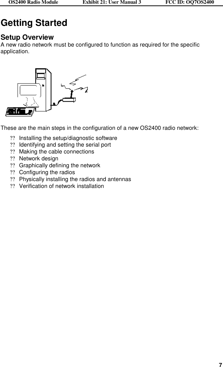 OS2400 Radio Module                  Exhibit 21: User Manual 3                  FCC ID: OQ7OS2400              7Getting Started  Setup Overview A new radio network must be configured to function as required for the specific application.        These are the main steps in the configuration of a new OS2400 radio network: ??Installing the setup/diagnostic software ??Identifying and setting the serial port  ??Making the cable connections ??Network design ??Graphically defining the network ??Configuring the radios ??Physically installing the radios and antennas ??Verification of network installation   