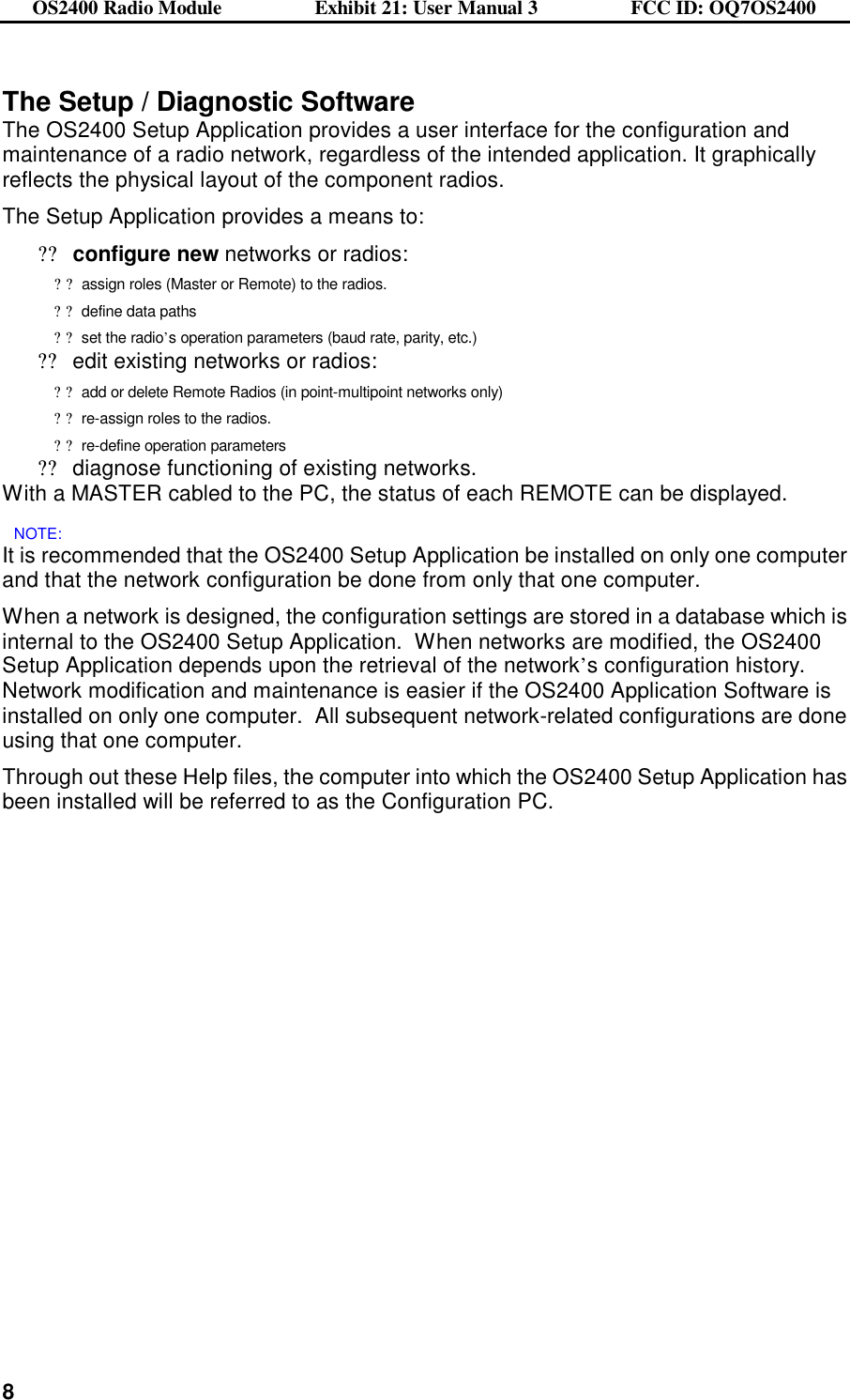 OS2400 Radio Module                  Exhibit 21: User Manual 3                  FCC ID: OQ7OS2400              8The Setup / Diagnostic Software The OS2400 Setup Application provides a user interface for the configuration and maintenance of a radio network, regardless of the intended application. It graphically reflects the physical layout of the component radios. The Setup Application provides a means to: ??configure new networks or radios:  ??assign roles (Master or Remote) to the radios. ??define data paths ??set the radio’s operation parameters (baud rate, parity, etc.) ??edit existing networks or radios:  ??add or delete Remote Radios (in point-multipoint networks only) ??re-assign roles to the radios. ??re-define operation parameters ??diagnose functioning of existing networks.   With a MASTER cabled to the PC, the status of each REMOTE can be displayed. NOTE:   It is recommended that the OS2400 Setup Application be installed on only one computer and that the network configuration be done from only that one computer.   When a network is designed, the configuration settings are stored in a database which is internal to the OS2400 Setup Application.  When networks are modified, the OS2400 Setup Application depends upon the retrieval of the network’s configuration history.  Network modification and maintenance is easier if the OS2400 Application Software is installed on only one computer.  All subsequent network-related configurations are done using that one computer.   Through out these Help files, the computer into which the OS2400 Setup Application has been installed will be referred to as the Configuration PC. 