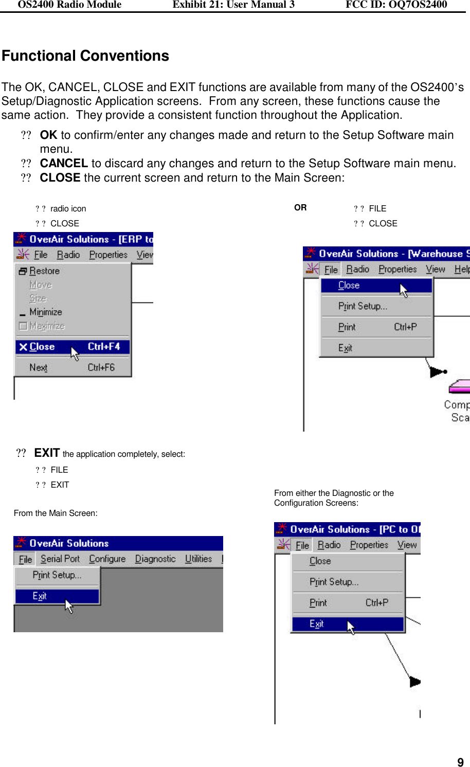 OS2400 Radio Module                  Exhibit 21: User Manual 3                  FCC ID: OQ7OS2400              9Functional Conventions  The OK, CANCEL, CLOSE and EXIT functions are available from many of the OS2400’s Setup/Diagnostic Application screens.  From any screen, these functions cause the same action.  They provide a consistent function throughout the Application.     ??OK to confirm/enter any changes made and return to the Setup Software main menu. ??CANCEL to discard any changes and return to the Setup Software main menu. ??CLOSE the current screen and return to the Main Screen:  ??radio icon ??CLOSE OR ??FILE ??CLOSE        ??EXIT the application completely, select: ??FILE ??EXIT  From the Main Screen:      From either the Diagnostic or the Configuration Screens:      