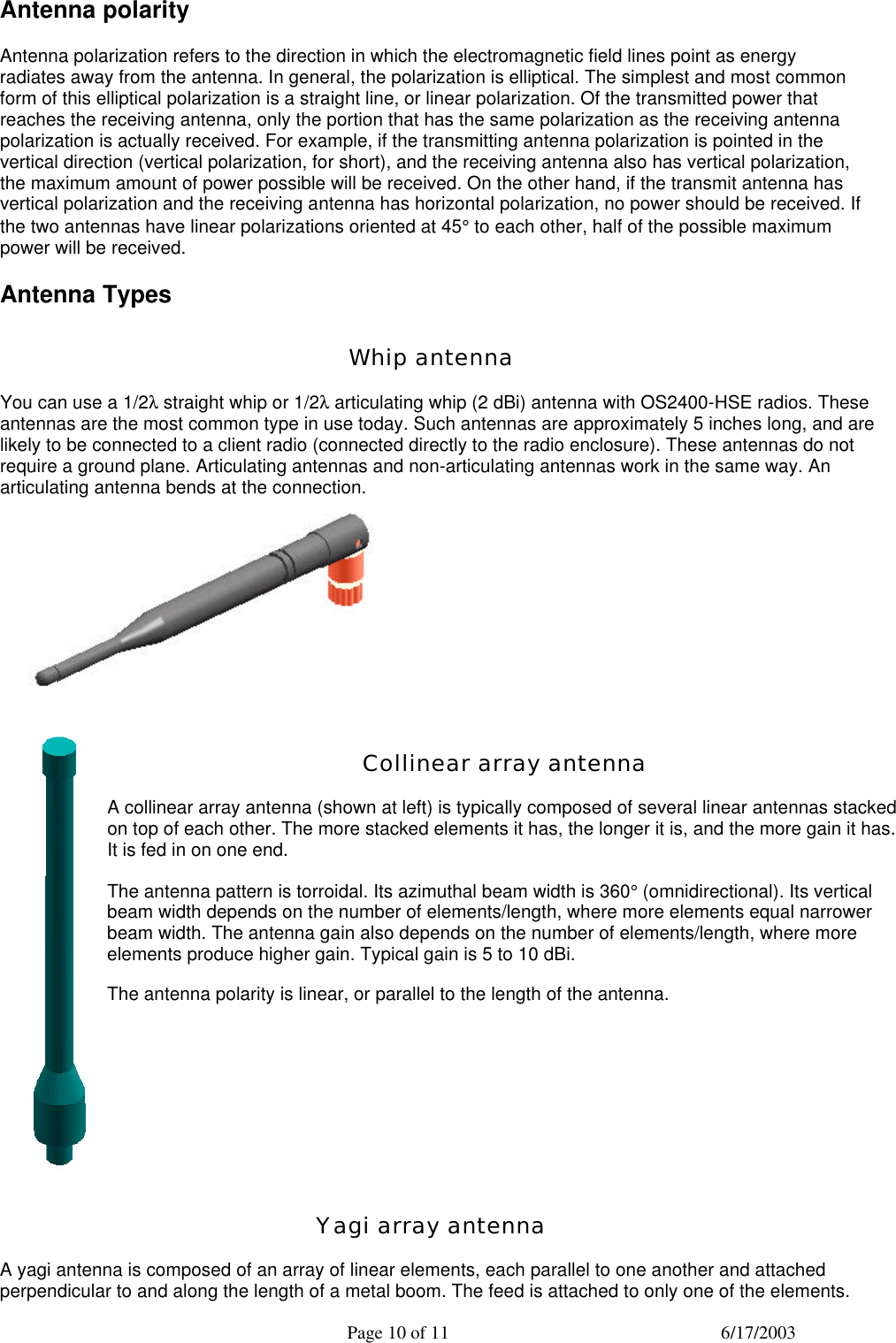  Page 10 of 11 6/17/2003 Antenna polarity Antenna polarization refers to the direction in which the electromagnetic field lines point as energy radiates away from the antenna. In general, the polarization is elliptical. The simplest and most common form of this elliptical polarization is a straight line, or linear polarization. Of the transmitted power that reaches the receiving antenna, only the portion that has the same polarization as the receiving antenna polarization is actually received. For example, if the transmitting antenna polarization is pointed in the vertical direction (vertical polarization, for short), and the receiving antenna also has vertical polarization, the maximum amount of power possible will be received. On the other hand, if the transmit antenna has vertical polarization and the receiving antenna has horizontal polarization, no power should be received. If the two antennas have linear polarizations oriented at 45° to each other, half of the possible maximum power will be received. Antenna Types Whip antenna You can use a 1/2λ straight whip or 1/2λ articulating whip (2 dBi) antenna with OS2400-HSE radios. These antennas are the most common type in use today. Such antennas are approximately 5 inches long, and are likely to be connected to a client radio (connected directly to the radio enclosure). These antennas do not require a ground plane. Articulating antennas and non-articulating antennas work in the same way. An articulating antenna bends at the connection.   Collinear array antenna A collinear array antenna (shown at left) is typically composed of several linear antennas stacked on top of each other. The more stacked elements it has, the longer it is, and the more gain it has. It is fed in on one end. The antenna pattern is torroidal. Its azimuthal beam width is 360° (omnidirectional). Its vertical beam width depends on the number of elements/length, where more elements equal narrower beam width. The antenna gain also depends on the number of elements/length, where more elements produce higher gain. Typical gain is 5 to 10 dBi. The antenna polarity is linear, or parallel to the length of the antenna.  Yagi array antenna A yagi antenna is composed of an array of linear elements, each parallel to one another and attached perpendicular to and along the length of a metal boom. The feed is attached to only one of the elements. 