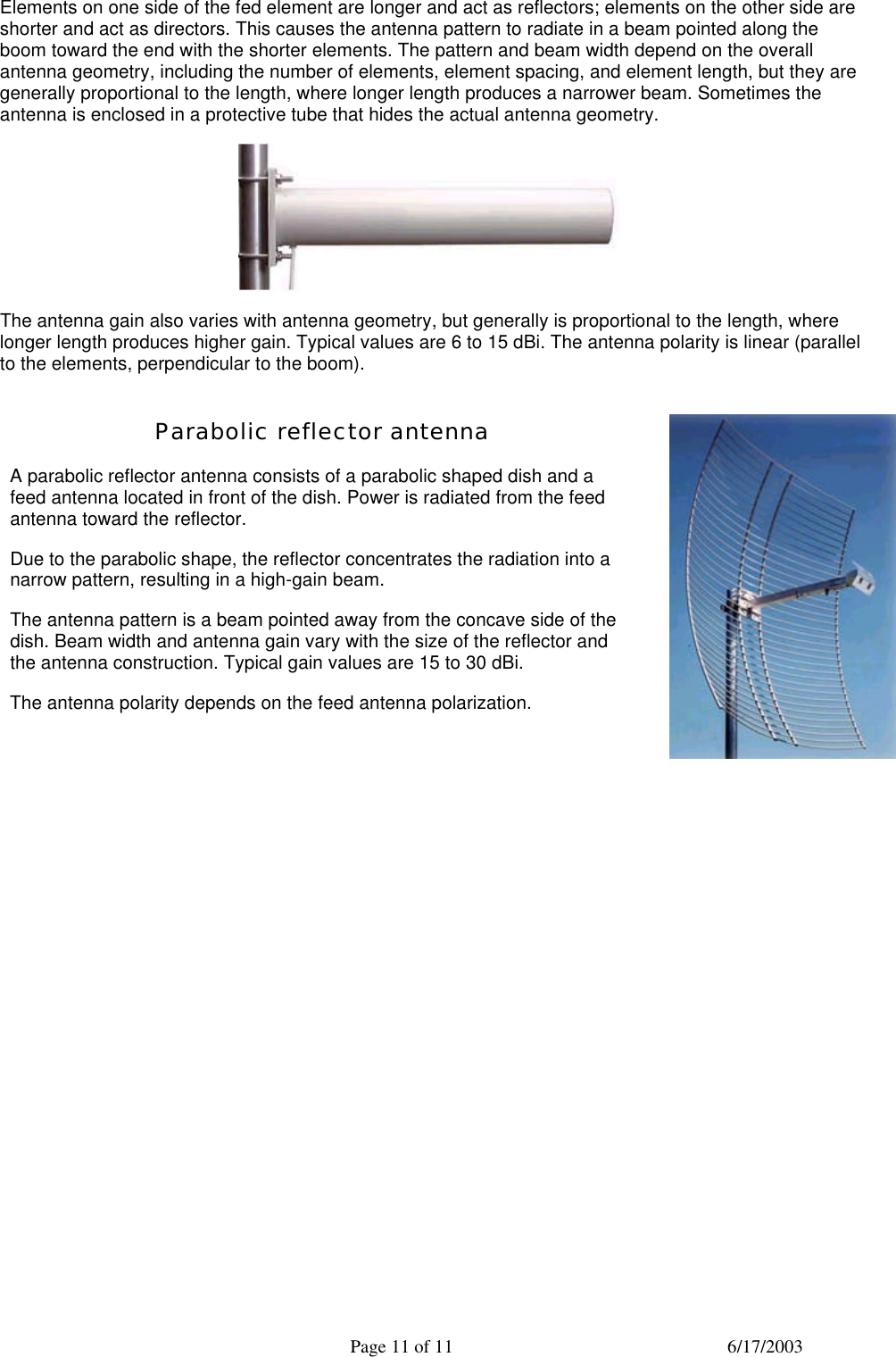  Page 11 of 11 6/17/2003 Elements on one side of the fed element are longer and act as reflectors; elements on the other side are shorter and act as directors. This causes the antenna pattern to radiate in a beam pointed along the boom toward the end with the shorter elements. The pattern and beam width depend on the overall antenna geometry, including the number of elements, element spacing, and element length, but they are generally proportional to the length, where longer length produces a narrower beam. Sometimes the antenna is enclosed in a protective tube that hides the actual antenna geometry.  The antenna gain also varies with antenna geometry, but generally is proportional to the length, where longer length produces higher gain. Typical values are 6 to 15 dBi. The antenna polarity is linear (parallel to the elements, perpendicular to the boom). Parabolic reflector antenna A parabolic reflector antenna consists of a parabolic shaped dish and a feed antenna located in front of the dish. Power is radiated from the feed antenna toward the reflector.  Due to the parabolic shape, the reflector concentrates the radiation into a narrow pattern, resulting in a high-gain beam. The antenna pattern is a beam pointed away from the concave side of the dish. Beam width and antenna gain vary with the size of the reflector and the antenna construction. Typical gain values are 15 to 30 dBi. The antenna polarity depends on the feed antenna polarization.   