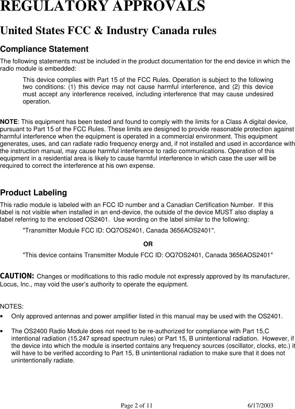  Page 2 of 11 6/17/2003   REGULATORY APPROVALS United States FCC &amp; Industry Canada rules Compliance Statement The following statements must be included in the product documentation for the end device in which the radio module is embedded:  This device complies with Part 15 of the FCC Rules. Operation is subject to the following two conditions: (1) this device may not cause harmful interference, and (2) this device must accept any interference received, including interference that may cause undesired operation.  NOTE: This equipment has been tested and found to comply with the limits for a Class A digital device, pursuant to Part 15 of the FCC Rules. These limits are designed to provide reasonable protection against harmful interference when the equipment is operated in a commercial environment. This equipment generates, uses, and can radiate radio frequency energy and, if not installed and used in accordance with the instruction manual, may cause harmful interference to radio communications. Operation of this equipment in a residential area is likely to cause harmful interference in which case the user will be required to correct the interference at his own expense.  Product Labeling This radio module is labeled with an FCC ID number and a Canadian Certification Number.  If this label is not visible when installed in an end-device, the outside of the device MUST also display a label referring to the enclosed OS2401.  Use wording on the label similar to the following: &quot;Transmitter Module FCC ID: OQ7OS2401, Canada 3656AOS2401&quot;. OR &quot;This device contains Transmitter Module FCC ID: OQ7OS2401, Canada 3656AOS2401&quot;  CAUTION: Changes or modifications to this radio module not expressly approved by its manufacturer, Locus, Inc., may void the user’s authority to operate the equipment.  NOTES: • Only approved antennas and power amplifier listed in this manual may be used with the OS2401.  • The OS2400 Radio Module does not need to be re-authorized for compliance with Part 15,C intentional radiation (15.247 spread spectrum rules) or Part 15, B unintentional radiation.  However, if the device into which the module is inserted contains any frequency sources (oscillator, clocks, etc.) it will have to be verified according to Part 15, B unintentional radiation to make sure that it does not unintentionally radiate.  