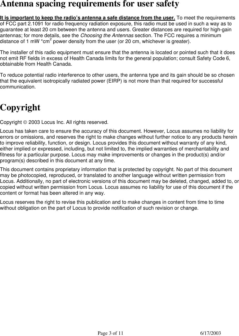  Page 3 of 11 6/17/2003  Antenna spacing requirements for user safety It is important to keep the radio’s antenna a safe distance from the user. To meet the requirements of FCC part 2.1091 for radio frequency radiation exposure, this radio must be used in such a way as to guarantee at least 20 cm between the antenna and users. Greater distances are required for high-gain antennas; for more details, see the Choosing the Antennas section. The FCC requires a minimum distance of 1 mW *cm2 power density from the user (or 20 cm, whichever is greater). The installer of this radio equipment must ensure that the antenna is located or pointed such that it does not emit RF fields in excess of Health Canada limits for the general population; consult Safety Code 6, obtainable from Health Canada. To reduce potential radio interference to other users, the antenna type and its gain should be so chosen that the equivalent isotropically radiated power (EIRP) is not more than that required for successful communication. Copyright Copyright  2003 Locus Inc. All rights reserved. Locus has taken care to ensure the accuracy of this document. However, Locus assumes no liability for errors or omissions, and reserves the right to make changes without further notice to any products herein to improve reliability, function, or design. Locus provides this document without warranty of any kind, either implied or expressed, including, but not limited to, the implied warranties of merchantability and fitness for a particular purpose. Locus may make improvements or changes in the product(s) and/or program(s) described in this document at any time. This document contains proprietary information that is protected by copyright. No part of this document may be photocopied, reproduced, or translated to another language without written permission from Locus. Additionally, no part of electronic versions of this document may be deleted, changed, added to, or copied without written permission from Locus. Locus assumes no liability for use of this document if the content or format has been altered in any way. Locus reserves the right to revise this publication and to make changes in content from time to time without obligation on the part of Locus to provide notification of such revision or change. 