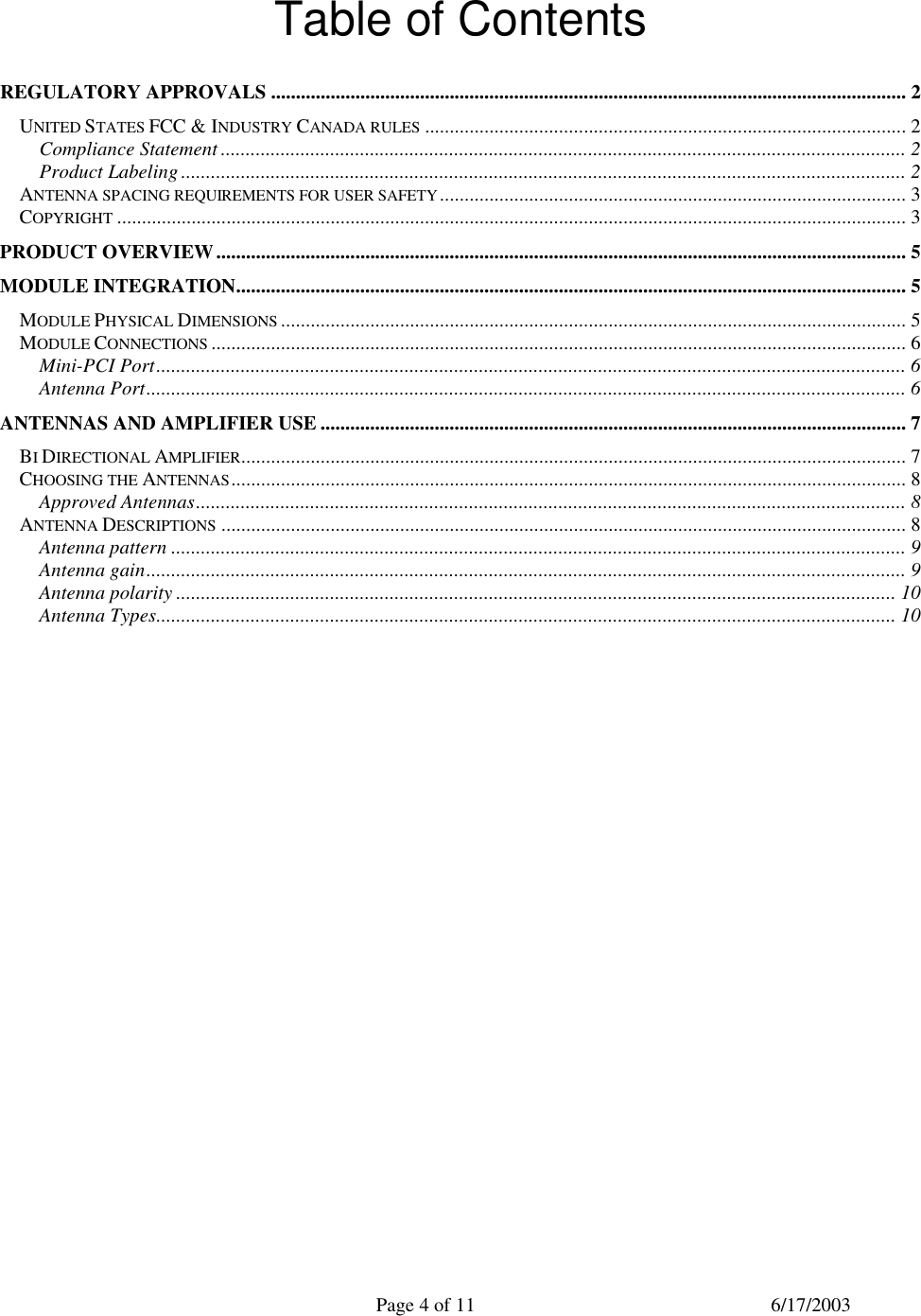  Page 4 of 11 6/17/2003  Table of Contents  REGULATORY APPROVALS ................................................................................................................................ 2 UNITED STATES FCC &amp; INDUSTRY CANADA RULES ................................................................................................. 2 Compliance Statement .......................................................................................................................................... 2 Product Labeling .................................................................................................................................................. 2 ANTENNA SPACING REQUIREMENTS FOR USER SAFETY.............................................................................................. 3 COPYRIGHT ............................................................................................................................................................... 3 PRODUCT OVERVIEW........................................................................................................................................... 5 MODULE INTEGRATION....................................................................................................................................... 5 MODULE PHYSICAL DIMENSIONS .............................................................................................................................. 5 MODULE CONNECTIONS ............................................................................................................................................ 6 Mini-PCI Port....................................................................................................................................................... 6 Antenna Port......................................................................................................................................................... 6 ANTENNAS AND AMPLIFIER USE ...................................................................................................................... 7 BI DIRECTIONAL AMPLIFIER...................................................................................................................................... 7 CHOOSING THE ANTENNAS........................................................................................................................................ 8 Approved Antennas............................................................................................................................................... 8 ANTENNA DESCRIPTIONS .......................................................................................................................................... 8 Antenna pattern .................................................................................................................................................... 9 Antenna gain......................................................................................................................................................... 9 Antenna polarity ................................................................................................................................................. 10 Antenna Types..................................................................................................................................................... 10   