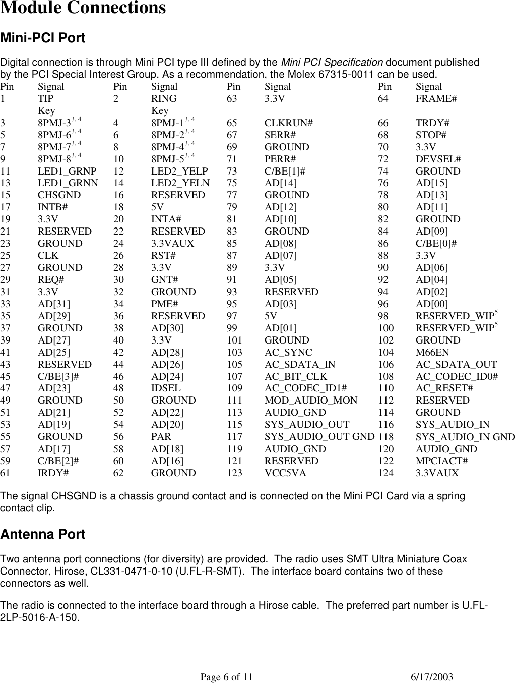  Page 6 of 11 6/17/2003  Module Connections Mini-PCI Port Digital connection is through Mini PCI type III defined by the Mini PCI Specification document published by the PCI Special Interest Group. As a recommendation, the Molex 67315-0011 can be used. Pin Signal Pin Signal Pin Signal Pin Signal 1 TIP 2 RING 63 3.3V 64 FRAME#  Key    Key         3 8PMJ-33, 4 4 8PMJ-13, 4 65 CLKRUN# 66 TRDY# 5 8PMJ-63, 4 6 8PMJ-23, 4 67 SERR# 68 STOP# 7 8PMJ-73, 4 8 8PMJ-43, 4 69 GROUND 70 3.3V 9 8PMJ-83, 4 10 8PMJ-53, 4 71 PERR# 72 DEVSEL# 11 LED1_GRNP 12 LED2_YELP 73 C/BE[1]# 74 GROUND 13 LED1_GRNN 14 LED2_YELN 75 AD[14] 76 AD[15] 15 CHSGND 16 RESERVED 77 GROUND 78 AD[13] 17 INTB# 18 5V 79 AD[12] 80 AD[11] 19 3.3V 20 INTA# 81 AD[10] 82 GROUND 21 RESERVED 22 RESERVED 83 GROUND 84 AD[09] 23 GROUND 24 3.3VAUX 85 AD[08] 86 C/BE[0]# 25 CLK 26 RST# 87 AD[07] 88 3.3V 27 GROUND 28 3.3V 89 3.3V 90 AD[06] 29 REQ# 30 GNT# 91 AD[05] 92 AD[04] 31 3.3V 32 GROUND 93 RESERVED 94 AD[02] 33 AD[31] 34 PME# 95 AD[03] 96 AD[00] 35 AD[29] 36 RESERVED 97 5V 98 RESERVED_WIP5 37 GROUND 38 AD[30] 99 AD[01] 100 RESERVED_WIP5 39 AD[27] 40 3.3V 101 GROUND 102 GROUND 41 AD[25] 42 AD[28] 103 AC_SYNC 104 M66EN 43 RESERVED 44 AD[26] 105 AC_SDATA_IN 106 AC_SDATA_OUT 45 C/BE[3]# 46 AD[24] 107 AC_BIT_CLK 108 AC_CODEC_ID0# 47 AD[23] 48 IDSEL 109 AC_CODEC_ID1# 110 AC_RESET# 49 GROUND 50 GROUND 111 MOD_AUDIO_MON 112 RESERVED 51 AD[21] 52 AD[22] 113 AUDIO_GND 114 GROUND 53 AD[19] 54 AD[20] 115 SYS_AUDIO_OUT 116 SYS_AUDIO_IN 55 GROUND 56 PAR 117 SYS_AUDIO_OUT GND 118 SYS_AUDIO_IN GND 57 AD[17] 58 AD[18] 119 AUDIO_GND 120 AUDIO_GND 59 C/BE[2]# 60 AD[16] 121 RESERVED 122 MPCIACT# 61 IRDY# 62 GROUND 123 VCC5VA 124 3.3VAUX The signal CHSGND is a chassis ground contact and is connected on the Mini PCI Card via a spring contact clip. Antenna Port Two antenna port connections (for diversity) are provided.  The radio uses SMT Ultra Miniature Coax Connector, Hirose, CL331-0471-0-10 (U.FL-R-SMT).  The interface board contains two of these connectors as well.   The radio is connected to the interface board through a Hirose cable.  The preferred part number is U.FL-2LP-5016-A-150. 