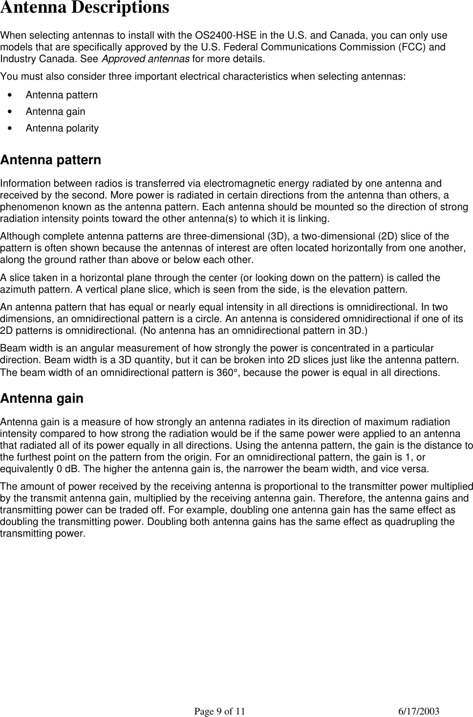  Page 9 of 11 6/17/2003  Antenna Descriptions When selecting antennas to install with the OS2400-HSE in the U.S. and Canada, you can only use models that are specifically approved by the U.S. Federal Communications Commission (FCC) and Industry Canada. See Approved antennas for more details.  You must also consider three important electrical characteristics when selecting antennas: • Antenna pattern  • Antenna gain  • Antenna polarity  Antenna pattern Information between radios is transferred via electromagnetic energy radiated by one antenna and received by the second. More power is radiated in certain directions from the antenna than others, a phenomenon known as the antenna pattern. Each antenna should be mounted so the direction of strong radiation intensity points toward the other antenna(s) to which it is linking. Although complete antenna patterns are three-dimensional (3D), a two-dimensional (2D) slice of the pattern is often shown because the antennas of interest are often located horizontally from one another, along the ground rather than above or below each other. A slice taken in a horizontal plane through the center (or looking down on the pattern) is called the azimuth pattern. A vertical plane slice, which is seen from the side, is the elevation pattern. An antenna pattern that has equal or nearly equal intensity in all directions is omnidirectional. In two dimensions, an omnidirectional pattern is a circle. An antenna is considered omnidirectional if one of its 2D patterns is omnidirectional. (No antenna has an omnidirectional pattern in 3D.) Beam width is an angular measurement of how strongly the power is concentrated in a particular direction. Beam width is a 3D quantity, but it can be broken into 2D slices just like the antenna pattern. The beam width of an omnidirectional pattern is 360°, because the power is equal in all directions. Antenna gain Antenna gain is a measure of how strongly an antenna radiates in its direction of maximum radiation intensity compared to how strong the radiation would be if the same power were applied to an antenna that radiated all of its power equally in all directions. Using the antenna pattern, the gain is the distance to the furthest point on the pattern from the origin. For an omnidirectional pattern, the gain is 1, or equivalently 0 dB. The higher the antenna gain is, the narrower the beam width, and vice versa. The amount of power received by the receiving antenna is proportional to the transmitter power multiplied by the transmit antenna gain, multiplied by the receiving antenna gain. Therefore, the antenna gains and transmitting power can be traded off. For example, doubling one antenna gain has the same effect as doubling the transmitting power. Doubling both antenna gains has the same effect as quadrupling the transmitting power. 