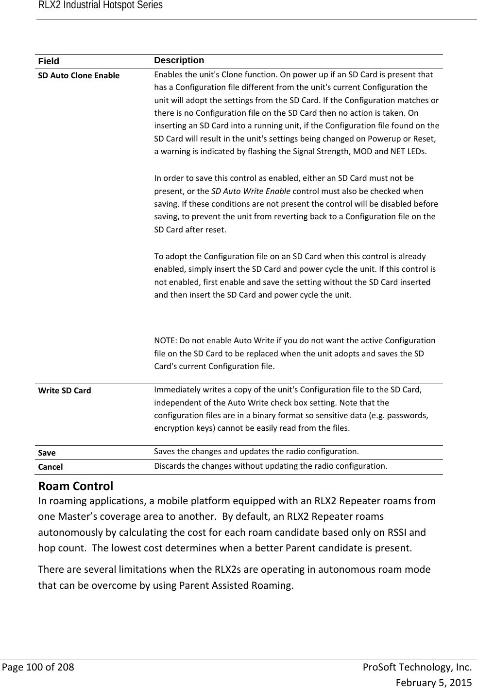 RLX2 Industrial Hotspot Series       Page100of208ProSoftTechnology,Inc.February5,2015Field  DescriptionSDAutoCloneEnableEnablestheunit&apos;sClonefunction.OnpowerupifanSDCardispresentthathasaConfigurationfiledifferentfromtheunit&apos;scurrentConfigurationtheunitwilladoptthesettingsfromtheSDCard.IftheConfigurationmatchesorthereisnoConfigurationfileontheSDCardthennoactionistaken.OninsertinganSDCardintoarunningunit,iftheConfigurationfilefoundontheSDCardwillresultintheunit&apos;ssettingsbeingchangedonPoweruporReset,awarningisindicatedbyflashingtheSignalStrength,MODandNETLEDs.Inordertosavethiscontrolasenabled,eitheranSDCardmustnotbepresent,ortheSDAutoWriteEnablecontrolmustalsobecheckedwhensaving.Iftheseconditionsarenotpresentthecontrolwillbedisabledbeforesaving,topreventtheunitfromrevertingbacktoaConfigurationfileontheSDCardafterreset.ToadopttheConfigurationfileonanSDCardwhenthiscontrolisalreadyenabled,simplyinserttheSDCardandpowercycletheunit.Ifthiscontrolisnotenabled,firstenableandsavethesettingwithouttheSDCardinsertedandtheninserttheSDCardandpowercycletheunit.NOTE:DonotenableAutoWriteifyoudonotwanttheactiveConfigurationfileontheSDCardtobereplacedwhentheunitadoptsandsavestheSDCard&apos;scurrentConfigurationfile.WriteSDCardImmediatelywritesacopyoftheunit&apos;sConfigurationfiletotheSDCard,independentoftheAutoWritecheckboxsetting.Notethattheconfigurationfilesareinabinaryformatsosensitivedata(e.g.passwords,encryptionkeys)cannotbeeasilyreadfromthefiles.SaveSavesthechangesandupdatestheradioconfiguration.CancelDiscardsthechangeswithoutupdatingtheradioconfiguration.  RoamControlInroamingapplications,amobileplatformequippedwithanRLX2RepeaterroamsfromoneMaster’scoverageareatoanother.Bydefault,anRLX2RepeaterroamsautonomouslybycalculatingthecostforeachroamcandidatebasedonlyonRSSIandhopcount.ThelowestcostdetermineswhenabetterParentcandidateispresent.ThereareseverallimitationswhentheRLX2sareoperatinginautonomousroammodethatcanbeovercomebyusingParentAssistedRoaming.