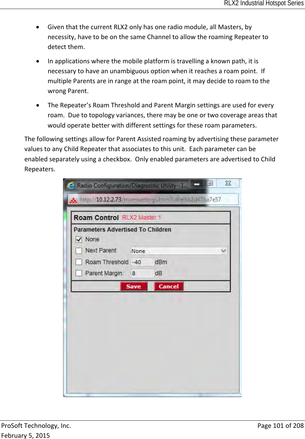 RLX2 Industrial Hotspot Series  ProSoftTechnology,Inc.Page101of208February5,2015 GiventhatthecurrentRLX2onlyhasoneradiomodule,allMasters,bynecessity,havetobeonthesameChanneltoallowtheroamingRepeatertodetectthem. Inapplicationswherethemobileplatformistravellingaknownpath,itisnecessarytohaveanunambiguousoptionwhenitreachesaroampoint.IfmultipleParentsareinrangeattheroampoint,itmaydecidetoroamtothewrongParent. TheRepeater’sRoamThresholdandParentMarginsettingsareusedforeveryroam.Duetotopologyvariances,theremaybeoneortwocoverageareasthatwouldoperatebetterwithdifferentsettingsfortheseroamparameters.ThefollowingsettingsallowforParentAssistedroamingbyadvertisingtheseparametervaluestoanyChildRepeaterthatassociatestothisunit.Eachparametercanbeenabledseparatelyusingacheckbox.OnlyenabledparametersareadvertisedtoChildRepeaters.
