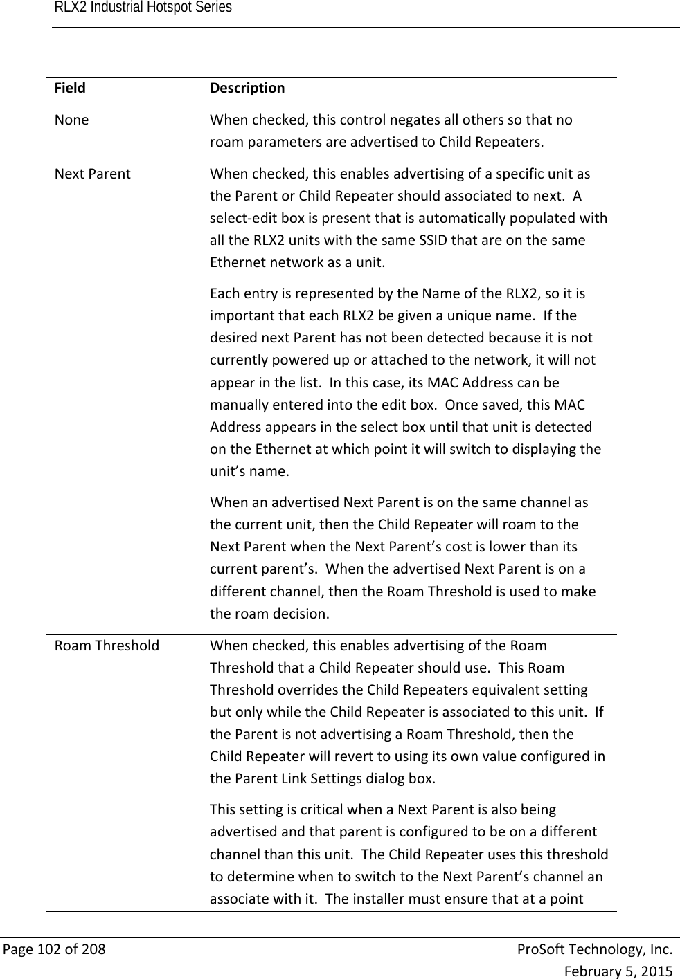 RLX2 Industrial Hotspot Series       Page102of208ProSoftTechnology,Inc.February5,2015FieldDescriptionNoneWhenchecked,thiscontrolnegatesallotherssothatnoroamparametersareadvertisedtoChildRepeaters.NextParentWhenchecked,thisenablesadvertisingofaspecificunitastheParentorChildRepeatershouldassociatedtonext.Aselect‐editboxispresentthatisautomaticallypopulatedwithalltheRLX2unitswiththesameSSIDthatareonthesameEthernetnetworkasaunit.EachentryisrepresentedbytheNameoftheRLX2,soitisimportantthateachRLX2begivenauniquename.IfthedesirednextParenthasnotbeendetectedbecauseitisnotcurrentlypowereduporattachedtothenetwork,itwillnotappearinthelist.Inthiscase,itsMACAddresscanbemanuallyenteredintotheeditbox.Oncesaved,thisMACAddressappearsintheselectboxuntilthatunitisdetectedontheEthernetatwhichpointitwillswitchtodisplayingtheunit’sname.WhenanadvertisedNextParentisonthesamechannelasthecurrentunit,thentheChildRepeaterwillroamtotheNextParentwhentheNextParent’scostislowerthanitscurrentparent’s.WhentheadvertisedNextParentisonadifferentchannel,thentheRoamThresholdisusedtomaketheroamdecision.RoamThresholdWhenchecked,thisenablesadvertisingoftheRoamThresholdthataChildRepeatershoulduse.ThisRoamThresholdoverridestheChildRepeatersequivalentsettingbutonlywhiletheChildRepeaterisassociatedtothisunit.IftheParentisnotadvertisingaRoamThreshold,thentheChildRepeaterwillreverttousingitsownvalueconfiguredintheParentLinkSettingsdialogbox.ThissettingiscriticalwhenaNextParentisalsobeingadvertisedandthatparentisconfiguredtobeonadifferentchannelthanthisunit.TheChildRepeaterusesthisthresholdtodeterminewhentoswitchtotheNextParent’schannelanassociatewithit.Theinstallermustensurethatatapoint