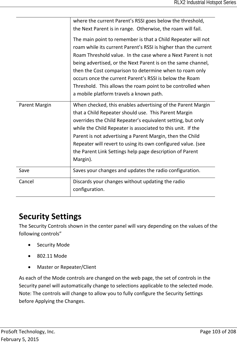 RLX2 Industrial Hotspot Series  ProSoftTechnology,Inc.Page103of208February5,2015wherethecurrentParent’sRSSIgoesbelowthethreshold,theNextParentisinrange.Otherwise,theroamwillfail.ThemainpointtorememberisthataChildRepeaterwillnotroamwhileitscurrentParent’sRSSIishigherthanthecurrentRoamThresholdvalue.InthecasewhereaNextParentisnotbeingadvertised,ortheNextParentisonthesamechannel,thentheCostcomparisontodeterminewhentoroamonlyoccursoncethecurrentParent’sRSSIisbelowtheRoamThreshold.Thisallowstheroampointtobecontrolledwhenamobileplatformtravelsaknownpath.ParentMarginWhenchecked,thisenablesadvertisingoftheParentMarginthataChildRepeatershoulduse.ThisParentMarginoverridestheChildRepeater’sequivalentsetting,butonlywhiletheChildRepeaterisassociatedtothisunit.IftheParentisnotadvertisingaParentMargin,thentheChildRepeaterwillreverttousingitsownconfiguredvalue.(seetheParentLinkSettingshelppagedescriptionofParentMargin).SaveSavesyourchangesandupdatestheradioconfiguration.CancelDiscardsyourchangeswithoutupdatingtheradioconfiguration.SecuritySettingsTheSecurityControlsshowninthecenterpanelwillvarydependingonthevaluesofthefollowingcontrols” SecurityMode 802.11Mode MasterorRepeater/ClientAseachoftheModecontrolsarechangedonthewebpage,thesetofcontrolsintheSecuritypanelwillautomaticallychangetoselectionsapplicabletotheselectedmode.Note:ThecontrolswillchangetoallowyoutofullyconfiguretheSecuritySettingsbeforeApplyingtheChanges.