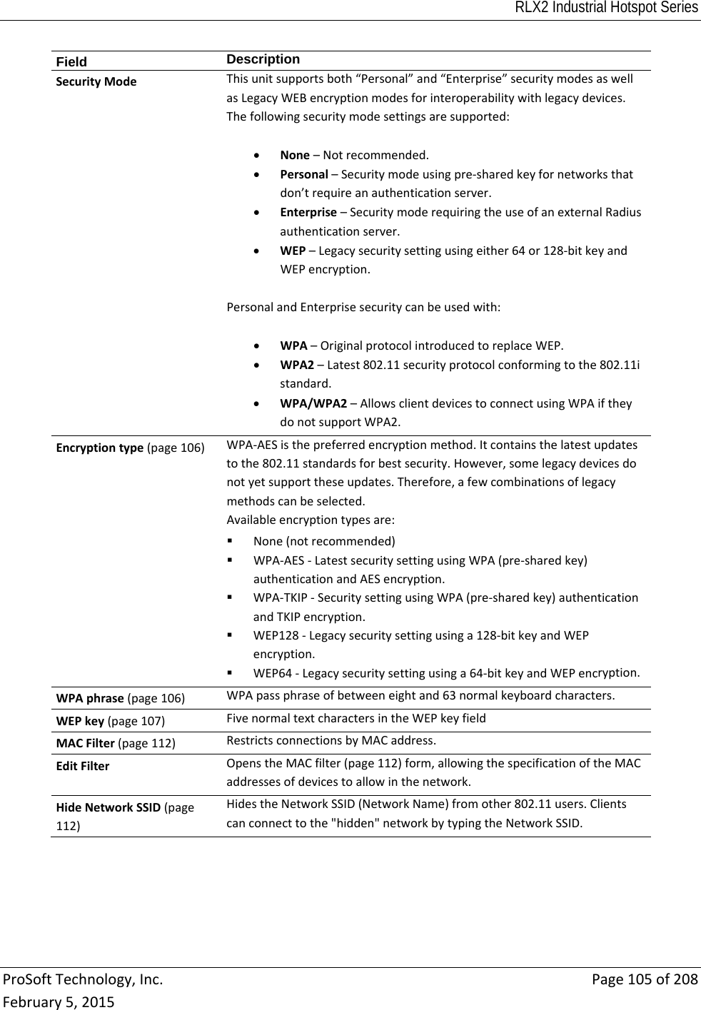 RLX2 Industrial Hotspot Series  ProSoftTechnology,Inc.Page105of208February5,2015Field  DescriptionSecurityModeThisunitsupportsboth“Personal”and“Enterprise”securitymodesaswellasLegacyWEBencryptionmodesforinteroperabilitywithlegacydevices.Thefollowingsecuritymodesettingsaresupported: None–Notrecommended. Personal–Securitymodeusingpre‐sharedkeyfornetworksthatdon’trequireanauthenticationserver. Enterprise–SecuritymoderequiringtheuseofanexternalRadiusauthenticationserver. WEP–Legacysecuritysettingusingeither64or128‐bitkeyandWEPencryption.PersonalandEnterprisesecuritycanbeusedwith: WPA–OriginalprotocolintroducedtoreplaceWEP. WPA2–Latest802.11securityprotocolconformingtothe802.11istandard. WPA/WPA2–AllowsclientdevicestoconnectusingWPAiftheydonotsupportWPA2.Encryptiontype(page106)WPA‐AESisthepreferredencryptionmethod.Itcontainsthelatestupdatestothe802.11standardsforbestsecurity.However,somelegacydevicesdonotyetsupporttheseupdates.Therefore,afewcombinationsoflegacymethodscanbeselected.Availableencryptiontypesare: None(notrecommended) WPA‐AES‐LatestsecuritysettingusingWPA(pre‐sharedkey)authenticationandAESencryption. WPA‐TKIP‐SecuritysettingusingWPA(pre‐sharedkey)authenticationandTKIPencryption. WEP128‐Legacysecuritysettingusinga128‐bitkeyandWEPencryption. WEP64‐Legacysecuritysettingusinga64‐bitkeyandWEPencryption.WPAphrase(page106)WPApassphraseofbetweeneightand63normalkeyboardcharacters.WEPkey(page107)FivenormaltextcharactersintheWEPkeyfieldMACFilter(page112)RestrictsconnectionsbyMACaddress.EditFilterOpenstheMACfilter(page112)form,allowingthespecificationoftheMACaddressesofdevicestoallowinthenetwork.HideNetworkSSID(page112)HidestheNetworkSSID(NetworkName)fromother802.11users.Clientscanconnecttothe&quot;hidden&quot;networkbytypingtheNetworkSSID.