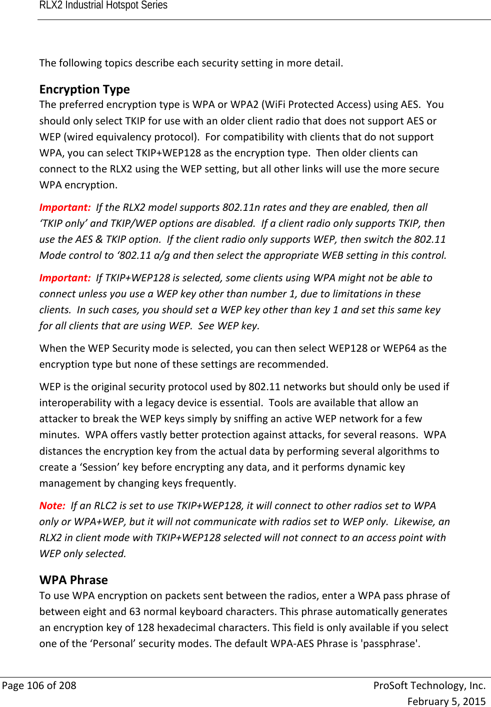 RLX2 Industrial Hotspot Series       Page106of208ProSoftTechnology,Inc.February5,2015Thefollowingtopicsdescribeeachsecuritysettinginmoredetail. EncryptionTypeThepreferredencryptiontypeisWPAorWPA2(WiFiProtectedAccess)usingAES.YoushouldonlyselectTKIPforusewithanolderclientradiothatdoesnotsupportAESorWEP(wiredequivalencyprotocol).ForcompatibilitywithclientsthatdonotsupportWPA,youcanselectTKIP+WEP128astheencryptiontype.ThenolderclientscanconnecttotheRLX2usingtheWEPsetting,butallotherlinkswillusethemoresecureWPAencryption.Important:IftheRLX2modelsupports802.11nratesandtheyareenabled,thenall‘TKIPonly’andTKIP/WEPoptionsaredisabled.IfaclientradioonlysupportsTKIP,thenusetheAES&amp;TKIPoption.IftheclientradioonlysupportsWEP,thenswitchthe802.11Modecontrolto‘802.11a/gandthenselecttheappropriateWEBsettinginthiscontrol.Important:IfTKIP+WEP128isselected,someclientsusingWPAmightnotbeabletoconnectunlessyouuseaWEPkeyotherthannumber1,duetolimitationsintheseclients.Insuchcases,youshouldsetaWEPkeyotherthankey1andsetthissamekeyforallclientsthatareusingWEP.SeeWEPkey.WhentheWEPSecuritymodeisselected,youcanthenselectWEP128orWEP64astheencryptiontypebutnoneofthesesettingsarerecommended.WEPistheoriginalsecurityprotocolusedby802.11networksbutshouldonlybeusedifinteroperabilitywithalegacydeviceisessential.ToolsareavailablethatallowanattackertobreaktheWEPkeyssimplybysniffinganactiveWEPnetworkforafewminutes.WPAoffersvastlybetterprotectionagainstattacks,forseveralreasons.WPAdistancestheencryptionkeyfromtheactualdatabyperformingseveralalgorithmstocreatea‘Session’keybeforeencryptinganydata,anditperformsdynamickeymanagementbychangingkeysfrequently.Note:IfanRLC2issettouseTKIP+WEP128,itwillconnecttootherradiossettoWPAonlyorWPA+WEP,butitwillnotcommunicatewithradiossettoWEPonly.Likewise,anRLX2inclientmodewithTKIP+WEP128selectedwillnotconnecttoanaccesspointwithWEPonlyselected. WPAPhraseTouseWPAencryptiononpacketssentbetweentheradios,enteraWPApassphraseofbetweeneightand63normalkeyboardcharacters.Thisphraseautomaticallygeneratesanencryptionkeyof128hexadecimalcharacters.Thisfieldisonlyavailableifyouselectoneofthe‘Personal’securitymodes.ThedefaultWPA‐AESPhraseis&apos;passphrase&apos;. 