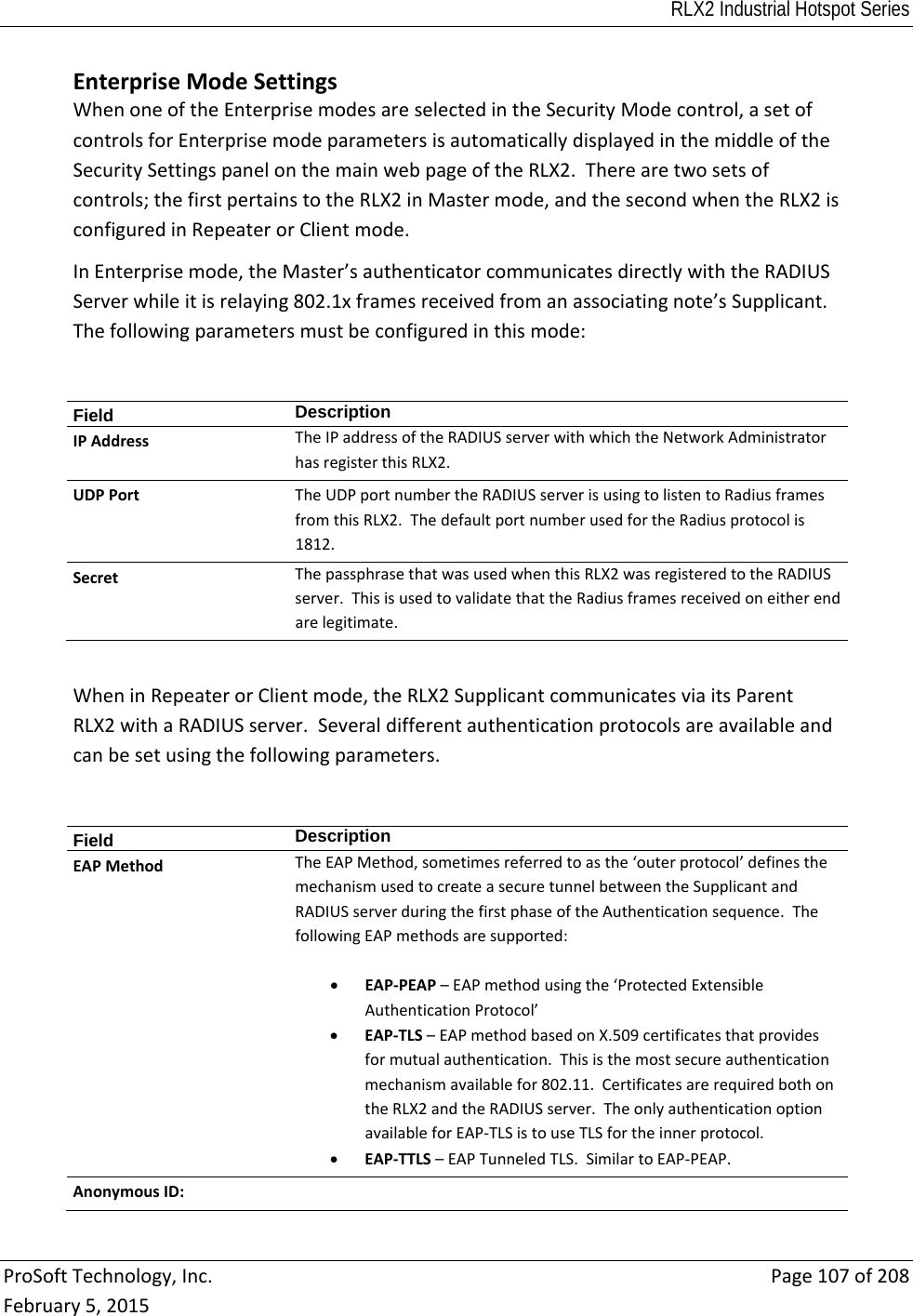 RLX2 Industrial Hotspot Series  ProSoftTechnology,Inc.Page107of208February5,2015EnterpriseModeSettingsWhenoneoftheEnterprisemodesareselectedintheSecurityModecontrol,asetofcontrolsforEnterprisemodeparametersisautomaticallydisplayedinthemiddleoftheSecuritySettingspanelonthemainwebpageoftheRLX2.Therearetwosetsofcontrols;thefirstpertainstotheRLX2inMastermode,andthesecondwhentheRLX2isconfiguredinRepeaterorClientmode.InEnterprisemode,theMaster’sauthenticatorcommunicatesdirectlywiththeRADIUSServerwhileitisrelaying802.1xframesreceivedfromanassociatingnote’sSupplicant.Thefollowingparametersmustbeconfiguredinthismode:Field  DescriptionIPAddressTheIPaddressoftheRADIUSserverwithwhichtheNetworkAdministratorhasregisterthisRLX2.UDPPortTheUDPportnumbertheRADIUSserverisusingtolistentoRadiusframesfromthisRLX2.ThedefaultportnumberusedfortheRadiusprotocolis1812.SecretThepassphrasethatwasusedwhenthisRLX2wasregisteredtotheRADIUSserver.ThisisusedtovalidatethattheRadiusframesreceivedoneitherendarelegitimate.WheninRepeaterorClientmode,theRLX2SupplicantcommunicatesviaitsParentRLX2withaRADIUSserver.Severaldifferentauthenticationprotocolsareavailableandcanbesetusingthefollowingparameters.Field  DescriptionEAPMethodTheEAPMethod,sometimesreferredtoasthe‘outerprotocol’definesthemechanismusedtocreateasecuretunnelbetweentheSupplicantandRADIUSserverduringthefirstphaseoftheAuthenticationsequence.ThefollowingEAPmethodsaresupported: EAP‐PEAP–EAPmethodusingthe‘ProtectedExtensibleAuthenticationProtocol’ EAP‐TLS–EAPmethodbasedonX.509certificatesthatprovidesformutualauthentication.Thisisthemostsecureauthenticationmechanismavailablefor802.11.CertificatesarerequiredbothontheRLX2andtheRADIUSserver.TheonlyauthenticationoptionavailableforEAP‐TLSistouseTLSfortheinnerprotocol. EAP‐TTLS–EAPTunneledTLS.SimilartoEAP‐PEAP.AnonymousID: