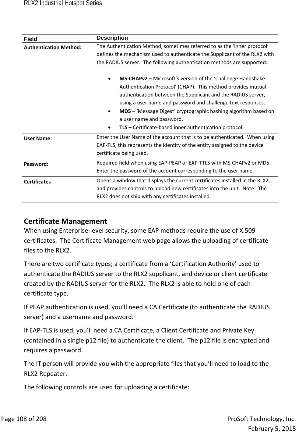 RLX2 Industrial Hotspot Series       Page108of208ProSoftTechnology,Inc.February5,2015Field  DescriptionAuthenticationMethod:TheAuthenticationMethod,sometimesreferredtoasthe‘innerprotocol’definesthemechanismusedtoauthenticatetheSupplicantoftheRLX2withtheRADIUSserver.Thefollowingauthenticationmethodsaresupported: MS‐CHAPv2–Microsoft’sversionofthe‘ChallengeHandshakeAuthenticationProtocol’(CHAP).ThismethodprovidesmutualauthenticationbetweentheSupplicantandtheRADIUSserver,usingausernameandpasswordandchallengetextresponses. MD5–‘MessageDigest’cryptographichashingalgorithmbasedonausernameandpassword. TLS–Certificate‐basedinnerauthenticationprotocol.UserName:EntertheUserNameoftheaccountthatistobeauthenticated.WhenusingEAP‐TLS,thisrepresentstheidentityoftheentityassignedtothedevicecertificatebeingused.Password:RequiredfieldwhenusingEAP‐PEAPorEAP‐TTLSwithMS‐CHAPv2orMD5.Enterthepasswordoftheaccountcorrespondingtotheusername.CertificatesOpensawindowthatdisplaysthecurrentcertificatesinstalledintheRLX2,andprovidescontrolstouploadnewcertificatesintotheunit.Note:TheRLX2doesnotshipwithanycertificatesinstalled.CertificateManagementWhenusingEnterprise‐levelsecurity,someEAPmethodsrequiretheuseofX.509certificates.TheCertificateManagementwebpageallowstheuploadingofcertificatefilestotheRLX2.Therearetwocertificatetypes;acertificatefroma‘CertificationAuthority’usedtoauthenticatetheRADIUSservertotheRLX2supplicant,anddeviceorclientcertificatecreatedbytheRADIUSserverfortheRLX2.TheRLX2isabletoholdoneofeachcertificatetype.IfPEAPauthenticationisused,you’llneedaCACertificate(toauthenticatetheRADIUSserver)andausernameandpassword.IfEAP‐TLSisused,you’llneedaCACertificate,aClientCertificateandPrivateKey(containedinasinglep12file)toauthenticatetheclient.Thep12fileisencryptedandrequiresapassword.TheITpersonwillprovideyouwiththeappropriatefilesthatyou’llneedtoloadtotheRLX2Repeater.Thefollowingcontrolsareusedforuploadingacertificate: