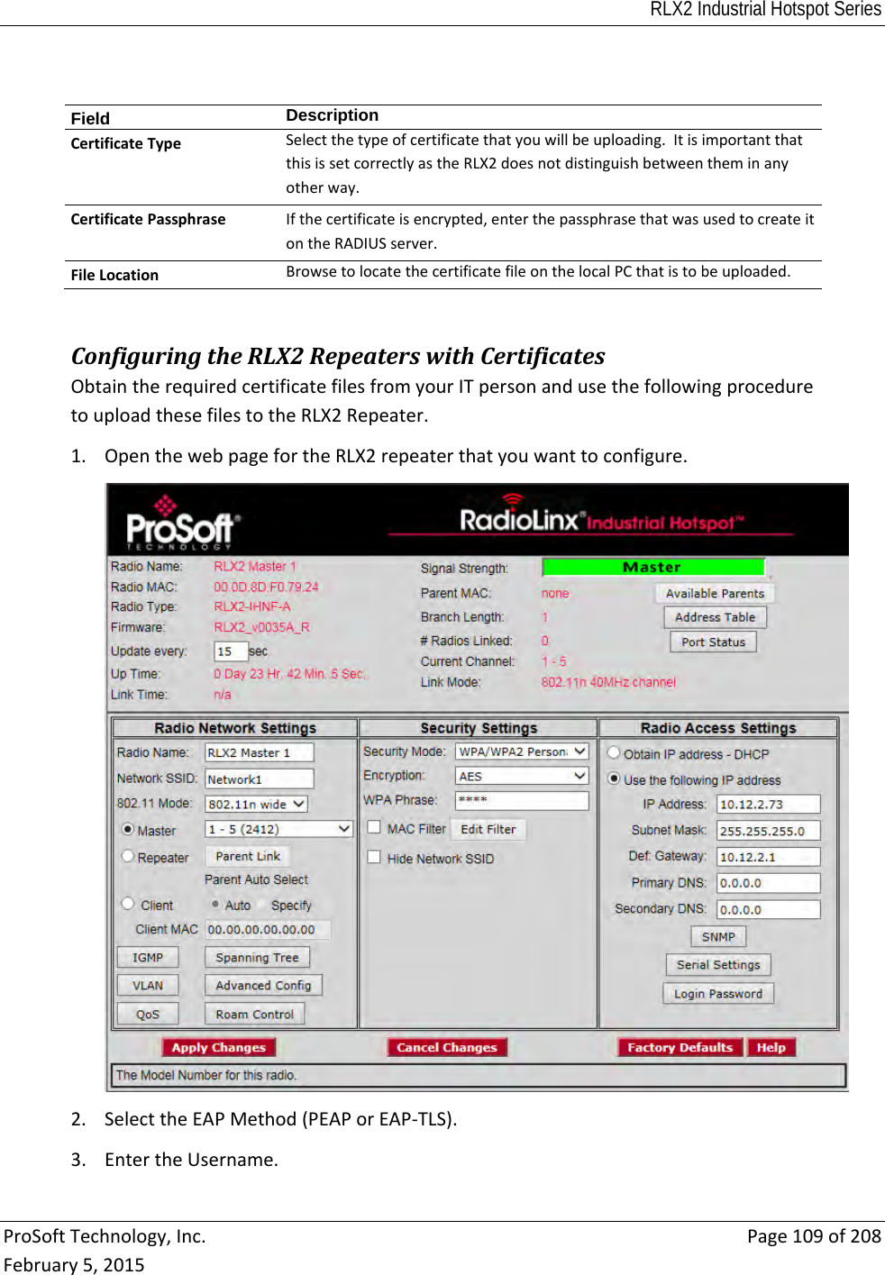 RLX2 Industrial Hotspot Series  ProSoftTechnology,Inc.Page109of208February5,2015Field  DescriptionCertificateTypeSelectthetypeofcertificatethatyouwillbeuploading.ItisimportantthatthisissetcorrectlyastheRLX2doesnotdistinguishbetweentheminanyotherway.CertificatePassphraseIfthecertificateisencrypted,enterthepassphrasethatwasusedtocreateitontheRADIUSserver.FileLocationBrowsetolocatethecertificatefileonthelocalPCthatistobeuploaded.ConfiguringtheRLX2RepeaterswithCertificatesObtaintherequiredcertificatefilesfromyourITpersonandusethefollowingproceduretouploadthesefilestotheRLX2Repeater.1. OpenthewebpagefortheRLX2repeaterthatyouwanttoconfigure.2. SelecttheEAPMethod(PEAPorEAP‐TLS).3. EntertheUsername.