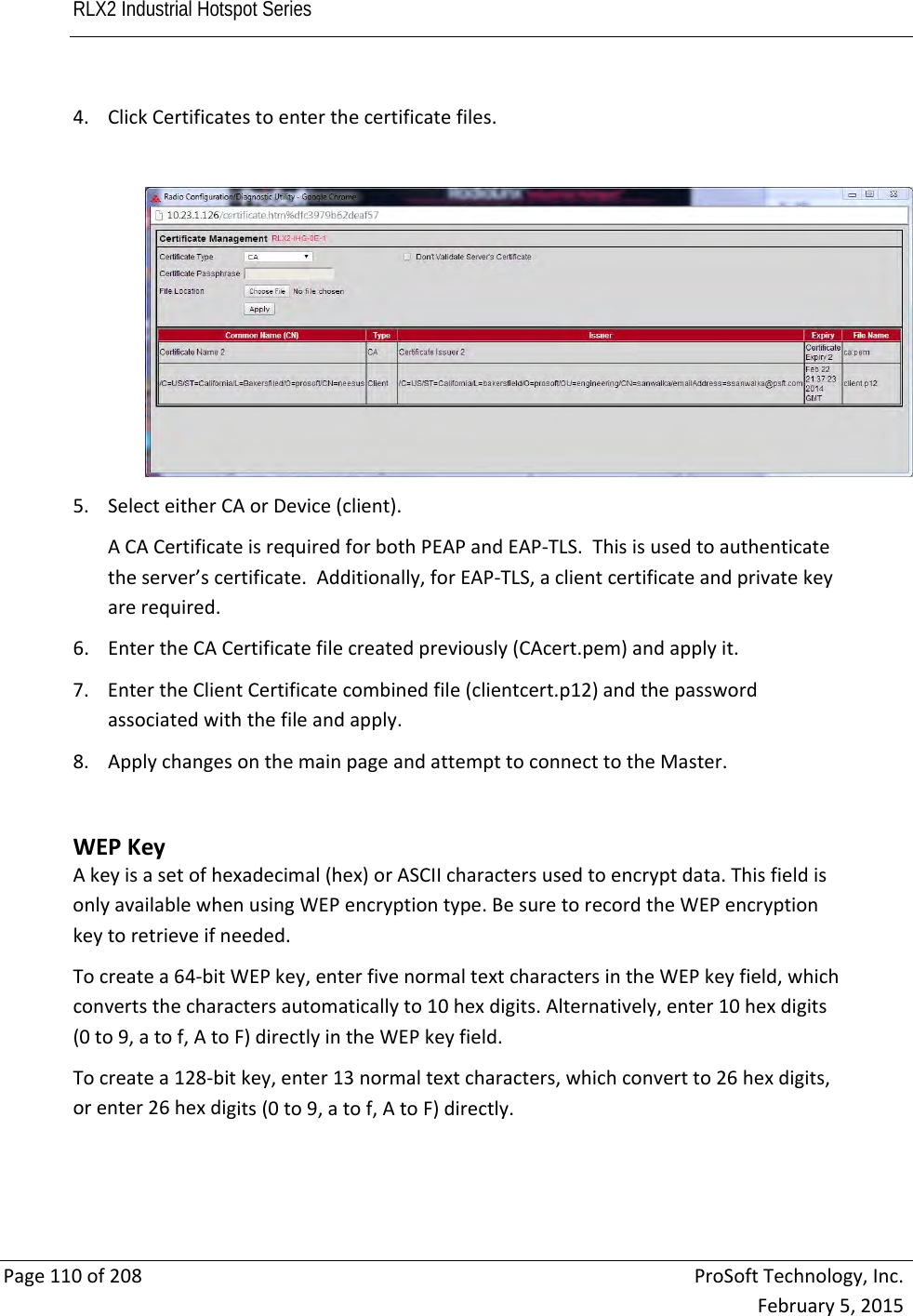 RLX2 Industrial Hotspot Series       Page110of208ProSoftTechnology,Inc.February5,20154. ClickCertificatestoenterthecertificatefiles.5. SelecteitherCAorDevice(client).ACACertificateisrequiredforbothPEAPandEAP‐TLS.Thisisusedtoauthenticatetheserver’scertificate.Additionally,forEAP‐TLS,aclientcertificateandprivatekeyarerequired.6. EntertheCACertificatefilecreatedpreviously(CAcert.pem)andapplyit.7. EntertheClientCertificatecombinedfile(clientcert.p12)andthepasswordassociatedwiththefileandapply.8. ApplychangesonthemainpageandattempttoconnecttotheMaster.WEPKeyAkeyisasetofhexadecimal(hex)orASCIIcharactersusedtoencryptdata.ThisfieldisonlyavailablewhenusingWEPencryptiontype.BesuretorecordtheWEPencryptionkeytoretrieveifneeded.Tocreatea64‐bitWEPkey,enterfivenormaltextcharactersintheWEPkeyfield,whichconvertsthecharactersautomaticallyto10hexdigits.Alternatively,enter10hexdigits(0to9,atof,AtoF)directlyintheWEPkeyfield.Tocreatea128‐bitkey,enter13normaltextcharacters,whichconvertto26hexdigits,orenter26hexdigits(0to9,atof,AtoF)directly.