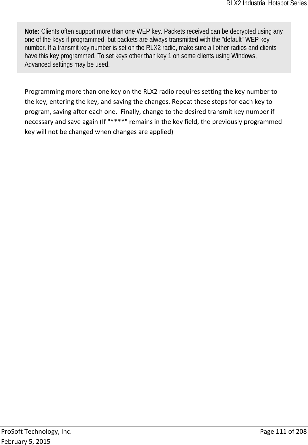 RLX2 Industrial Hotspot Series  ProSoftTechnology,Inc.Page111of208February5,2015Note: Clients often support more than one WEP key. Packets received can be decrypted using any one of the keys if programmed, but packets are always transmitted with the &quot;default&quot; WEP key number. If a transmit key number is set on the RLX2 radio, make sure all other radios and clients have this key programmed. To set keys other than key 1 on some clients using Windows, Advanced settings may be used. ProgrammingmorethanonekeyontheRLX2radiorequiressettingthekeynumbertothekey,enteringthekey,andsavingthechanges.Repeatthesestepsforeachkeytoprogram,savingaftereachone.Finally,changetothedesiredtransmitkeynumberifnecessaryandsaveagain(If&quot;****&quot;remainsinthekeyfield,thepreviouslyprogrammedkeywillnotbechangedwhenchangesareapplied) 