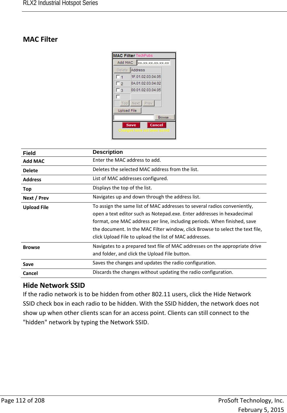 RLX2 Industrial Hotspot Series       Page112of208ProSoftTechnology,Inc.February5,2015 MACFilterField  DescriptionAddMACEntertheMACaddresstoadd.DeleteDeletestheselectedMACaddressfromthelist.AddressListofMACaddressesconfigured.TopDisplaysthetopofthelist.Next/PrevNavigatesupanddownthroughtheaddresslist.UploadFileToassignthesamelistofMACaddressestoseveralradiosconveniently,openatexteditorsuchasNotepad.exe.Enteraddressesinhexadecimalformat,oneMACaddressperline,includingperiods.Whenfinished,savethedocument.IntheMACFilterwindow,clickBrowsetoselectthetextfile,clickUploadFiletouploadthelistofMACaddresses.BrowseNavigatestoapreparedtextfileofMACaddressesontheappropriatedriveandfolder,andclicktheUploadFilebutton.SaveSavesthechangesandupdatestheradioconfiguration.CancelDiscardsthechangeswithoutupdatingtheradioconfiguration.   HideNetworkSSIDIftheradionetworkistobehiddenfromother802.11users,clicktheHideNetworkSSIDcheckboxineachradiotobehidden.WiththeSSIDhidden,thenetworkdoesnotshowupwhenotherclientsscanforanaccesspoint.Clientscanstillconnecttothe&quot;hidden&quot;networkbytypingtheNetworkSSID. 