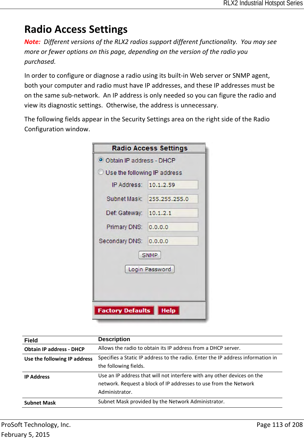 RLX2 Industrial Hotspot Series  ProSoftTechnology,Inc.Page113of208February5,2015RadioAccessSettingsNote:DifferentversionsoftheRLX2radiossupportdifferentfunctionality.Youmayseemoreorfeweroptionsonthispage,dependingontheversionoftheradioyoupurchased.Inordertoconfigureordiagnosearadiousingitsbuilt‐inWebserverorSNMPagent,bothyourcomputerandradiomusthaveIPaddresses,andtheseIPaddressesmustbeonthesamesub‐network.AnIPaddressisonlyneededsoyoucanfiguretheradioandviewitsdiagnosticsettings.Otherwise,theaddressisunnecessary.ThefollowingfieldsappearintheSecuritySettingsareaontherightsideoftheRadioConfigurationwindow.Field  DescriptionObtainIPaddress‐DHCPAllowstheradiotoobtainitsIPaddressfromaDHCPserver.UsethefollowingIPaddressSpecifiesaStaticIPaddresstotheradio.EntertheIPaddressinformationinthefollowingfields.IPAddressUseanIPaddressthatwillnotinterferewithanyotherdevicesonthenetwork.RequestablockofIPaddressestousefromtheNetworkAdministrator.SubnetMaskSubnetMaskprovidedbytheNetworkAdministrator.