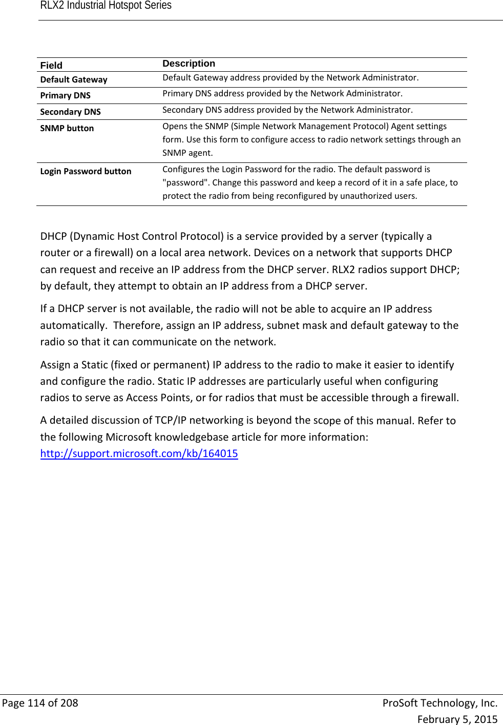 RLX2 Industrial Hotspot Series       Page114of208ProSoftTechnology,Inc.February5,2015Field  DescriptionDefaultGatewayDefaultGatewayaddressprovidedbytheNetworkAdministrator.PrimaryDNSPrimaryDNSaddressprovidedbytheNetworkAdministrator.SecondaryDNSSecondaryDNSaddressprovidedbytheNetworkAdministrator.SNMPbuttonOpenstheSNMP(SimpleNetworkManagementProtocol)Agentsettingsform.UsethisformtoconfigureaccesstoradionetworksettingsthroughanSNMPagent.LoginPasswordbuttonConfigurestheLoginPasswordfortheradio.Thedefaultpasswordis&quot;password&quot;.Changethispasswordandkeeparecordofitinasafeplace,toprotecttheradiofrombeingreconfiguredbyunauthorizedusers.DHCP(DynamicHostControlProtocol)isaserviceprovidedbyaserver(typicallyarouterorafirewall)onalocalareanetwork.DevicesonanetworkthatsupportsDHCPcanrequestandreceiveanIPaddressfromtheDHCPserver.RLX2radiossupportDHCP;bydefault,theyattempttoobtainanIPaddressfromaDHCPserver.IfaDHCPserverisnotavailable,theradiowillnotbeabletoacquireanIPaddressautomatically.Therefore,assignanIPaddress,subnetmaskanddefaultgatewaytotheradiosothatitcancommunicateonthenetwork.AssignaStatic(fixedorpermanent)IPaddresstotheradiotomakeiteasiertoidentifyandconfiguretheradio.StaticIPaddressesareparticularlyusefulwhenconfiguringradiostoserveasAccessPoints,orforradiosthatmustbeaccessiblethroughafirewall.AdetaileddiscussionofTCP/IPnetworkingisbeyondthescopeofthismanual.RefertothefollowingMicrosoftknowledgebasearticleformoreinformation:http://support.microsoft.com/kb/164015