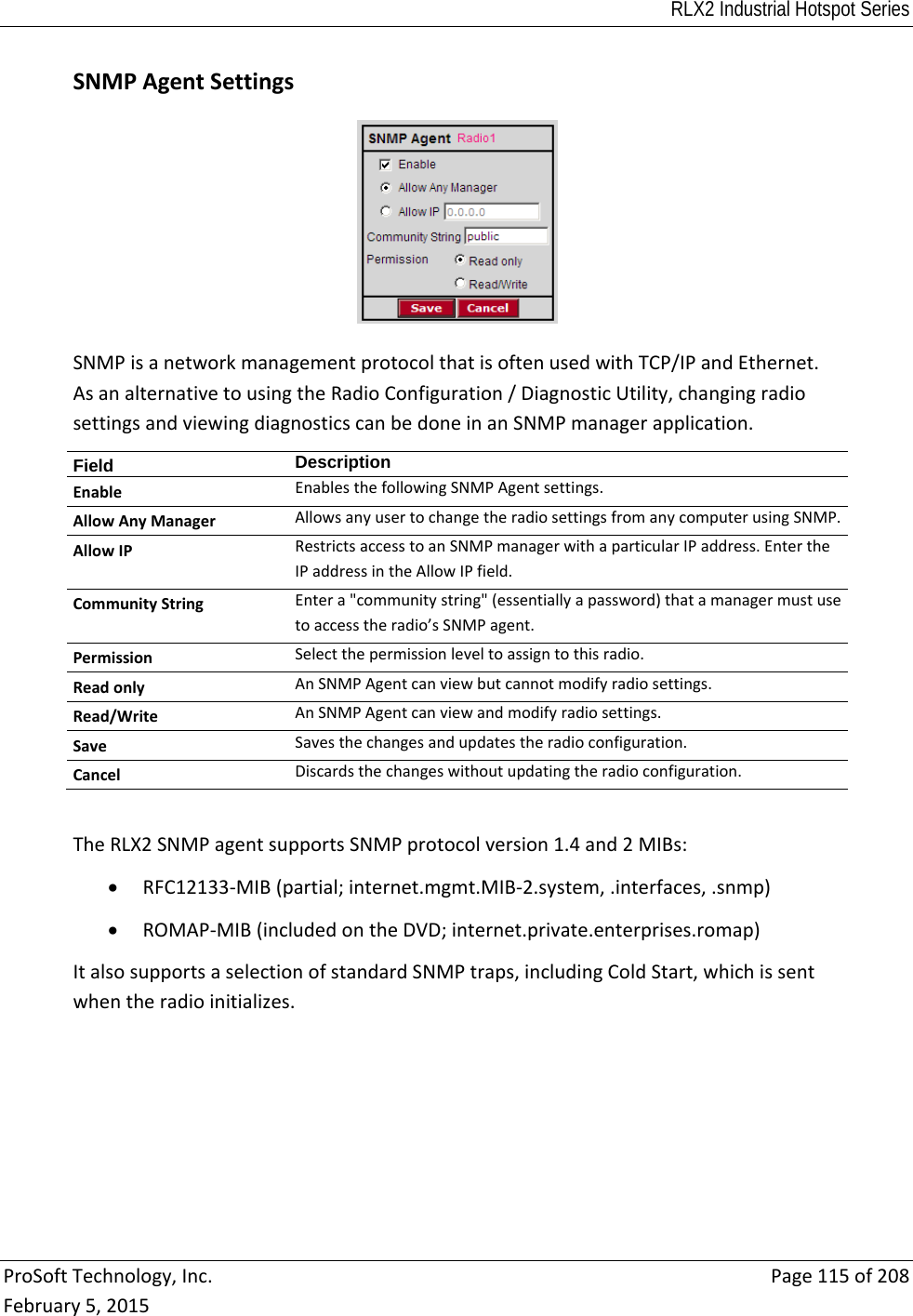 RLX2 Industrial Hotspot Series  ProSoftTechnology,Inc.Page115of208February5,2015SNMPAgentSettingsSNMPisanetworkmanagementprotocolthatisoftenusedwithTCP/IPandEthernet.AsanalternativetousingtheRadioConfiguration/DiagnosticUtility,changingradiosettingsandviewingdiagnosticscanbedoneinanSNMPmanagerapplication.Field  DescriptionEnableEnablesthefollowingSNMPAgentsettings.AllowAnyManagerAllowsanyusertochangetheradiosettingsfromanycomputerusingSNMP.AllowIPRestrictsaccesstoanSNMPmanagerwithaparticularIPaddress.EntertheIPaddressintheAllowIPfield.CommunityStringEntera&quot;communitystring&quot;(essentiallyapassword)thatamanagermustusetoaccesstheradio’sSNMPagent.PermissionSelectthepermissionleveltoassigntothisradio.ReadonlyAnSNMPAgentcanviewbutcannotmodifyradiosettings.Read/WriteAnSNMPAgentcanviewandmodifyradiosettings.SaveSavesthechangesandupdatestheradioconfiguration.CancelDiscardsthechangeswithoutupdatingtheradioconfiguration.TheRLX2SNMPagentsupportsSNMPprotocolversion1.4and2MIBs: RFC12133‐MIB(partial;internet.mgmt.MIB‐2.system,.interfaces,.snmp) ROMAP‐MIB(includedontheDVD;internet.private.enterprises.romap)ItalsosupportsaselectionofstandardSNMPtraps,includingColdStart,whichissentwhentheradioinitializes.