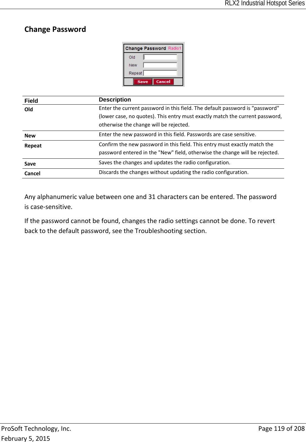 RLX2 Industrial Hotspot Series  ProSoftTechnology,Inc.Page119of208February5,2015 ChangePasswordField  DescriptionOldEnterthecurrentpasswordinthisfield.Thedefaultpasswordis&quot;password&quot;(lowercase,noquotes).Thisentrymustexactlymatchthecurrentpassword,otherwisethechangewillberejected.NewEnterthenewpasswordinthisfield.Passwordsarecasesensitive.RepeatConfirmthenewpasswordinthisfield.Thisentrymustexactlymatchthepasswordenteredinthe&quot;New&quot;field,otherwisethechangewillberejected.SaveSavesthechangesandupdatestheradioconfiguration.CancelDiscardsthechangeswithoutupdatingtheradioconfiguration.Anyalphanumericvaluebetweenoneand31characterscanbeentered.Thepasswordiscase‐sensitive.Ifthepasswordcannotbefound,changestheradiosettingscannotbedone.Torevertbacktothedefaultpassword,seetheTroubleshootingsection.