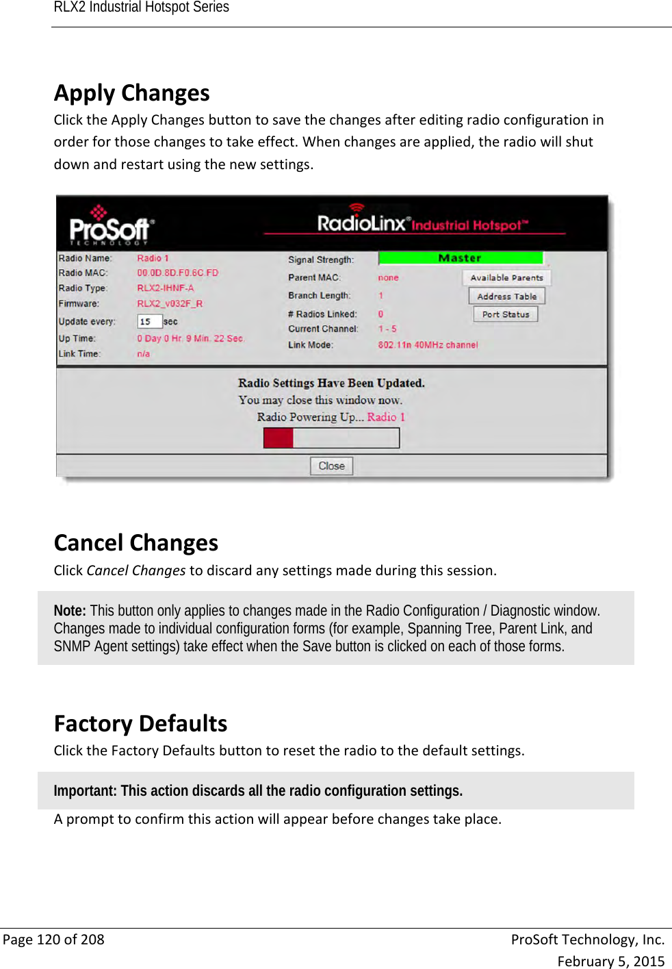 RLX2 Industrial Hotspot Series       Page120of208ProSoftTechnology,Inc.February5,2015ApplyChangesClicktheApplyChangesbuttontosavethechangesaftereditingradioconfigurationinorderforthosechangestotakeeffect.Whenchangesareapplied,theradiowillshutdownandrestartusingthenewsettings. CancelChangesClickCancelChangestodiscardanysettingsmadeduringthissession.Note: This button only applies to changes made in the Radio Configuration / Diagnostic window. Changes made to individual configuration forms (for example, Spanning Tree, Parent Link, and SNMP Agent settings) take effect when the Save button is clicked on each of those forms. FactoryDefaultsClicktheFactoryDefaultsbuttontoresettheradiotothedefaultsettings.Important: This action discards all the radio configuration settings. Aprompttoconfirmthisactionwillappearbeforechangestakeplace. 