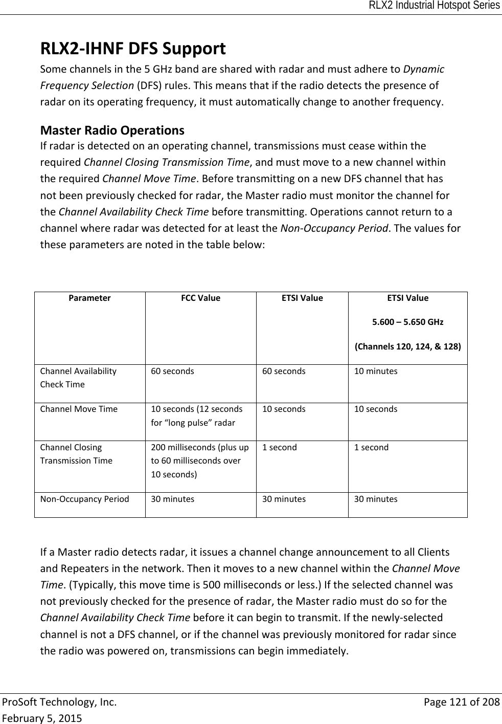 RLX2 Industrial Hotspot Series  ProSoftTechnology,Inc.Page121of208February5,2015RLX2‐IHNFDFSSupportSomechannelsinthe5GHzbandaresharedwithradarandmustadheretoDynamicFrequencySelection(DFS)rules.Thismeansthatiftheradiodetectsthepresenceofradaronitsoperatingfrequency,itmustautomaticallychangetoanotherfrequency.MasterRadioOperationsIfradarisdetectedonanoperatingchannel,transmissionsmustceasewithintherequiredChannelClosingTransmissionTime,andmustmovetoanewchannelwithintherequiredChannelMoveTime.BeforetransmittingonanewDFSchannelthathasnotbeenpreviouslycheckedforradar,theMasterradiomustmonitorthechannelfortheChannelAvailabilityCheckTimebeforetransmitting.OperationscannotreturntoachannelwhereradarwasdetectedforatleasttheNon‐OccupancyPeriod.Thevaluesfortheseparametersarenotedinthetablebelow:ParameterFCCValueETSIValueETSIValue5.600–5.650GHz(Channels120,124,&amp;128)ChannelAvailabilityCheckTime60seconds60seconds10minutesChannelMoveTime10seconds(12secondsfor“longpulse”radar10seconds10secondsChannelClosingTransmissionTime200milliseconds(plusupto60millisecondsover10seconds)1second1secondNon‐OccupancyPeriod30minutes30minutes30minutesIfaMasterradiodetectsradar,itissuesachannelchangeannouncementtoallClientsandRepeatersinthenetwork.ThenitmovestoanewchannelwithintheChannelMoveTime.(Typically,thismovetimeis500millisecondsorless.)Iftheselectedchannelwasnotpreviouslycheckedforthepresenceofradar,theMasterradiomustdosofortheChannelAvailabilityCheckTimebeforeitcanbegintotransmit.Ifthenewly‐selectedchannelisnotaDFSchannel,orifthechannelwaspreviouslymonitoredforradarsincetheradiowaspoweredon,transmissionscanbeginimmediately.